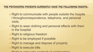 THE PSYCHIATRIC PATIENTS CURRENTLY HAVE THE FOLLOWING RIGHTS:-
 Right to communicate with people outside the hospita
l throughcorrespondence, telephone, and personal
visits.
 Right to wear clothing and personal effects with them
in the hospital
 Right to religious freedom
 Right to be employed if possible
 Right to manage and dispose of property
 Right to execute bills
 