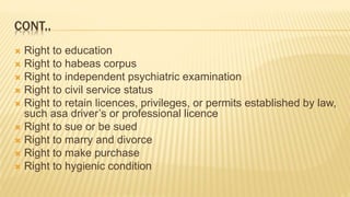 CONT..
 Right to education
 Right to habeas corpus
 Right to independent psychiatric examination
 Right to civil service status
 Right to retain licences, privileges, or permits established by law,
such asa driver’s or professional licence
 Right to sue or be sued
 Right to marry and divorce
 Right to make purchase
 Right to hygienic condition
 