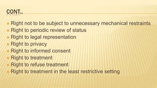 CONT..
 Right not to be subject to unnecessary mechanical restraints
 Right to periodic review of status
 Right to legal representation
 Right to privacy
 Right to informed consent
 Right to treatment
 Right to refuse treatment
 Right to treatment in the least restrictive setting
 