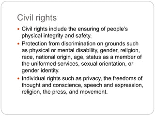  Civil rights include the ensuring of people’s
physical integrity and safety.
 Protection from discrimination on grounds such
as physical or mental disability, gender, religion,
race, national origin, age, status as a member of
the uniformed services, sexual orientation, or
gender identity.
 Individual rights such as privacy, the freedoms of
thought and conscience, speech and expression,
religion, the press, and movement.
Civil rights
 