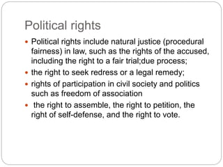  Political rights include natural justice (procedural
fairness) in law, such as the rights of the accused,
including the right to a fair trial;due process;
 the right to seek redress or a legal remedy;
 rights of participation in civil society and politics
such as freedom of association
 the right to assemble, the right to petition, the
right of self-defense, and the right to vote.
Political rights
 