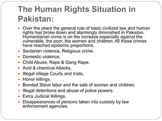 The Human Rights Situation in
Pakistan:
 Over the years the general rule of basic civilized law and human
rights has broke down and alarmingly diminished in Pakistan.
Humanitarian crime is on the increase especially against the
vulnerable, the poor, the women and children. All these crimes
have reached epidemic proportions.
 Sectarian violence, Religious crime.
 Domestic violence.
 Child Abuse, Rape & Gang Rape.
 Acid & chemical Attacks.
 Illegal village Courts and trials,
 Honor killings.
 Bonded Slave labor and the sale of women and children.
 Illegal detentions and abuse of police powers.
 Extra Judicial Killings.
 Disappearances of persons taken into custody by law
enforcement agencies.
 