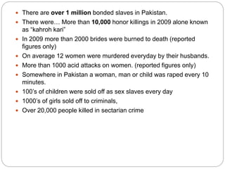  There are over 1 million bonded slaves in Pakistan.
 There were… More than 10,000 honor killings in 2009 alone known
as “kahroh kari”
 In 2009 more than 2000 brides were burned to death (reported
figures only)
 On average 12 women were murdered everyday by their husbands.
 More than 1000 acid attacks on women. (reported figures only)
 Somewhere in Pakistan a woman, man or child was raped every 10
minutes.
 100’s of children were sold off as sex slaves every day
 1000’s of girls sold off to criminals,
 Over 20,000 people killed in sectarian crime
 