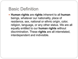 Basic Definition
 Human rights are rights inherent to all human
beings, whatever our nationality, place of
residence, sex, national or ethnic origin, color,
religion, language, or any other status. We are all
equally entitled to our human rights without
discrimination. These rights are all interrelated,
interdependent and indivisible.
 