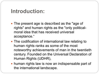 Introduction:
 The present age is described as the "age of
rights" and human rights as the "only political-
moral idea that has received universal
acceptance.“
 The codification of international law relating to
human rights ranks as some of the most
noteworthy achievements of man in the twentieth
century. Founded on the Universal Declaration of
Human Rights (UDHR),
 human rights law is now an indispensable part of
the international landscape.
 