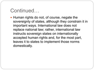 Continued…
 Human rights do not, of course, negate the
sovereignty of states, although they constrain it in
important ways. International law does not
replace national law; rather, international law
instructs sovereign states on internationally
accepted human rights and, for the most part,
leaves it to states to implement those norms
domestically.
 