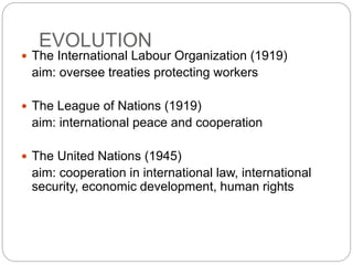 EVOLUTION
 The International Labour Organization (1919)
aim: oversee treaties protecting workers
 The League of Nations (1919)
aim: international peace and cooperation
 The United Nations (1945)
aim: cooperation in international law, international
security, economic development, human rights
 