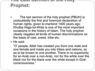 The Last Sermon of the Holy
Prophet:
 The last sermon of the holy prophet (PBUH) is
undoubtedly the first and foremost declaration of
human rights, given to mankind 1400 years ago.
Khutba Hajja-tul-Wida is one of the most important
occasions in the history of Islam. The holy prophet
clearly negated all kinds of human discriminations on
the basis of cast, creed, tribe etc.
 He said:
“O’ people, Allah has created you from one male and
one female and made you into tribes and nations, so
as to be known to one another. There is no superiority
for an Arab over a non-Arab, nor for the white over the
black nor for the black over the white except in God-
consciousness.”
 