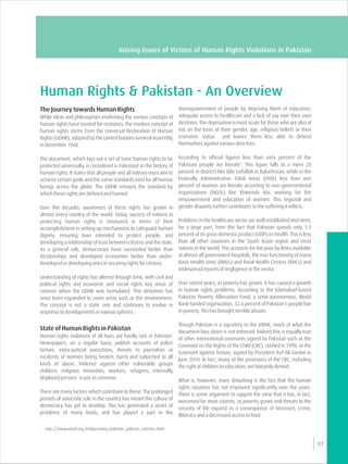 Human Rights & Pakistan - An Overview
disempowerment of people by depriving them of education,The Journey towards Human Rights
adequate access to healthcare and a lack of say over their ownWhile ideas and philosophies enshrining the various concepts of
destinies. The deprivation is most acute for those who are also athuman rights have existed for centuries, the modern concept of
risk on the basis of their gender, age, religious beliefs or theirhuman rights stems from the Universal Declaration of Human
economic status and leaves them less able to defendRights (UDHR), adopted by the United Nations General Assembly
themselves against various atrocities.in December 1948.
According to official figures less than sixty percent of theThe document, which lays out a set of basic human rights to be
1
Pakistani people are literate . This figure falls to a mere 20protected universally, is considered a milestone in the history of
percent in districts like Qila Saifullah in Balochistan, while in thehuman rights. It states that all people and all nations must aim to
Federally Administrative Tribal Areas (FATA) less than oneachieve certain goals and the same standards exist for all human
percent of women are literate according to non-governmentalbeings across the globe. The UDHR remains the standard by
organizations (NGOs) like Khwendo Kor, working for thewhich these rights are defined and framed.
empowerment and education of women. This regional and
gender disparity further contributes to the suffering it inflicts.Over the decades, awareness of these rights has grown in
almost every country of the world. Today, success of nations in
Problems in the healthcare sector are well established and stem,protecting human rights is measured in terms of their
for a large part, from the fact that Pakistan spends only 1.3accomplishment in setting up mechanisms to safeguard human
percent of its gross domestic product (GDP) on health. This is lessdignity; ensuring laws intended to protect people; and
than all other countries in the South Asian region and mostdeveloping a relationship of trust between citizens and the state.
nations in the world. This accounts for the poor facilities availableAs a general rule, democracies have succeeded better than
at almost all government hospitals, the non-functioning of manydictatorships and developed economies better than under-
Basic Health Units (BHUs) and Rural Health Centres (RHCs) anddeveloped or developing ones in securing rights for citizens.
widespread reports of negligence in the sector.
Understanding of rights has altered through time, with civil and
Over recent years, as poverty has grown, it has caused a growthpolitical rights and economic and social rights key areas of
in human rights problems. According to the Islamabad-basedconcern when the UDHR was formulated. This definition has
Pakistan Poverty Alleviation Fund, a semi-autonomous, Worldsince been expanded to cover areas such as the environment.
Bank-funded organization, 32.6 percent of Pakistan's people liveThe concept is not a static one and continues to evolve in
in poverty. This has brought terrible abuses.response to developments in various spheres.
Though Pakistan is a signatory to the UDHR, much of what the
State of Human Rights in Pakistan document lays down is not enforced. Indeed this is equally true
Human rights violations of all hues are hardly rare in Pakistan.
of other international covenants signed by Pakistan such as the
Newspapers, on a regular basis, publish accounts of police
Covenant on the Rights of the Child (CRC), ratified in 1990, or the
torture, extra-judicial executions, threats to journalists or
Covenant against Torture, signed by President Asif Ali Zardari in
incidents of women being beaten, burnt and subjected to all
June 2010. In fact, many of the provisions of the CRC, including
kinds of abuse. Violence against other vulnerable groups
the right of children to education, are blatantly denied.
children, religious minorities, workers, refugees, internally
displaced persons is just as common.
What is, however, more disturbing is the fact that the human
rights situation has not improved significantly over the years.
There are many factors which contribute to these. The prolonged
There is some argument to support the view that it has, in fact,
periods of autocratic rule in the country has meant the culture of
worsened for most citizens, as poverty grows and threats to the
democracy has yet to develop. This has generated a series of
security of life expand as a consequence of terrorism, crime,
problems of many kinds, and has played a part in the
illiteracy and a decreased access to food.
07
Voicing Issues of Victims of Human Rights Violations in Pakistan
1
http://www.unicef.org/infobycountry/pakistan_pakistan_statistics.html
 