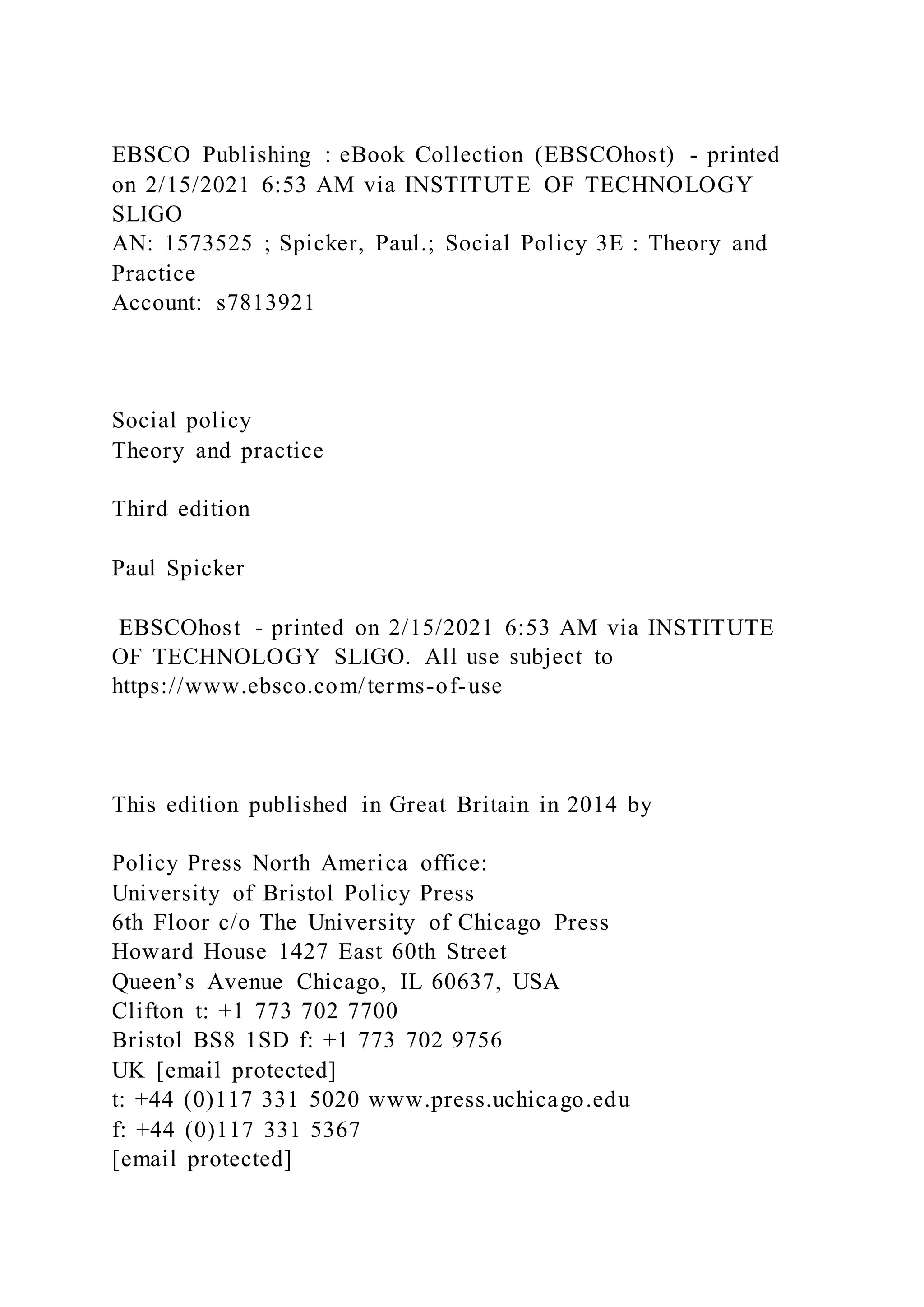 EBSCO Publishing : eBook Collection (EBSCOhost) - printed
on 2/15/2021 6:53 AM via INSTITUTE OF TECHNOLOGY
SLIGO
AN: 1573525 ; Spicker, Paul.; Social Policy 3E : Theory and
Practice
Account: s7813921
Social policy
Theory and practice
Third edition
Paul Spicker
EBSCOhost - printed on 2/15/2021 6:53 AM via INSTITUTE
OF TECHNOLOGY SLIGO. All use subject to
https://www.ebsco.com/terms-of-use
This edition published in Great Britain in 2014 by
Policy Press North America office:
University of Bristol Policy Press
6th Floor c/o The University of Chicago Press
Howard House 1427 East 60th Street
Queen’s Avenue Chicago, IL 60637, USA
Clifton t: +1 773 702 7700
Bristol BS8 1SD f: +1 773 702 9756
UK [email protected]
t: +44 (0)117 331 5020 www.press.uchicago.edu
f: +44 (0)117 331 5367
[email protected]
 