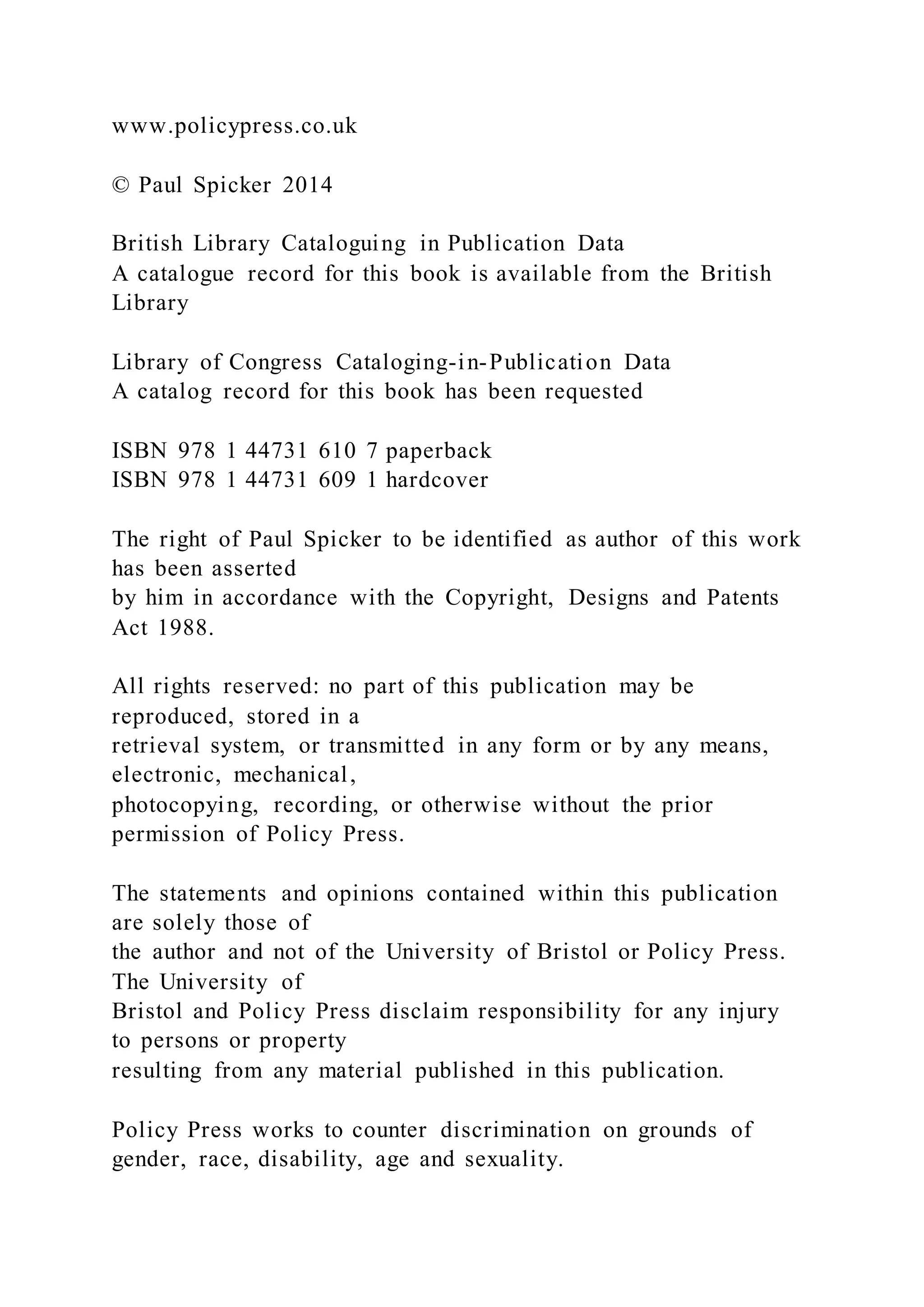 www.policypress.co.uk
© Paul Spicker 2014
British Library Cataloguing in Publication Data
A catalogue record for this book is available from the British
Library
Library of Congress Cataloging-in-Publication Data
A catalog record for this book has been requested
ISBN 978 1 44731 610 7 paperback
ISBN 978 1 44731 609 1 hardcover
The right of Paul Spicker to be identified as author of this work
has been asserted
by him in accordance with the Copyright, Designs and Patents
Act 1988.
All rights reserved: no part of this publication may be
reproduced, stored in a
retrieval system, or transmitted in any form or by any means,
electronic, mechanical,
photocopying, recording, or otherwise without the prior
permission of Policy Press.
The statements and opinions contained within this publication
are solely those of
the author and not of the University of Bristol or Policy Press.
The University of
Bristol and Policy Press disclaim responsibility for any injury
to persons or property
resulting from any material published in this publication.
Policy Press works to counter discrimination on grounds of
gender, race, disability, age and sexuality.
 