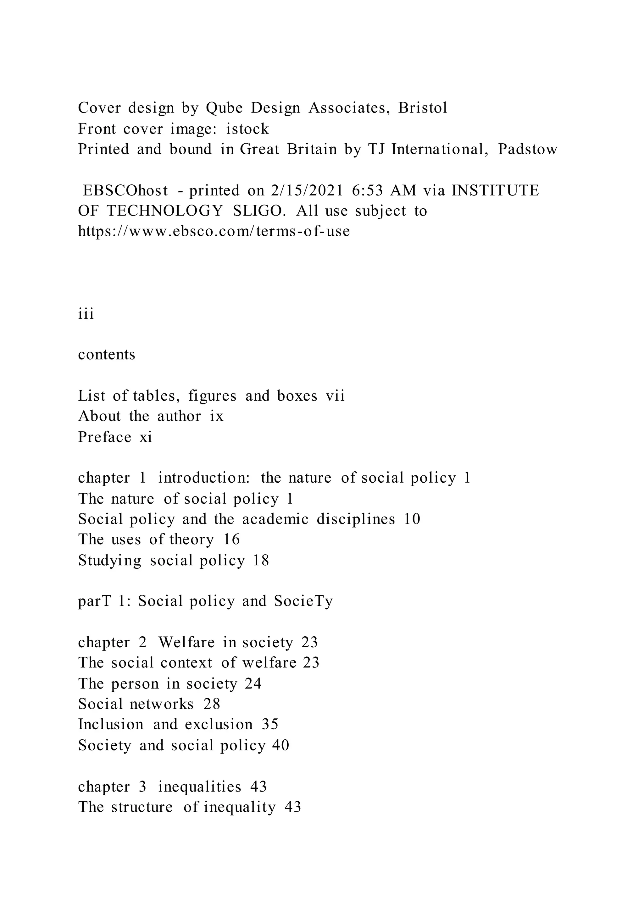 Cover design by Qube Design Associates, Bristol
Front cover image: istock
Printed and bound in Great Britain by TJ International, Padstow
EBSCOhost - printed on 2/15/2021 6:53 AM via INSTITUTE
OF TECHNOLOGY SLIGO. All use subject to
https://www.ebsco.com/terms-of-use
iii
contents
List of tables, figures and boxes vii
About the author ix
Preface xi
chapter 1 introduction: the nature of social policy 1
The nature of social policy 1
Social policy and the academic disciplines 10
The uses of theory 16
Studying social policy 18
parT 1: Social policy and SocieTy
chapter 2 Welfare in society 23
The social context of welfare 23
The person in society 24
Social networks 28
Inclusion and exclusion 35
Society and social policy 40
chapter 3 inequalities 43
The structure of inequality 43
 