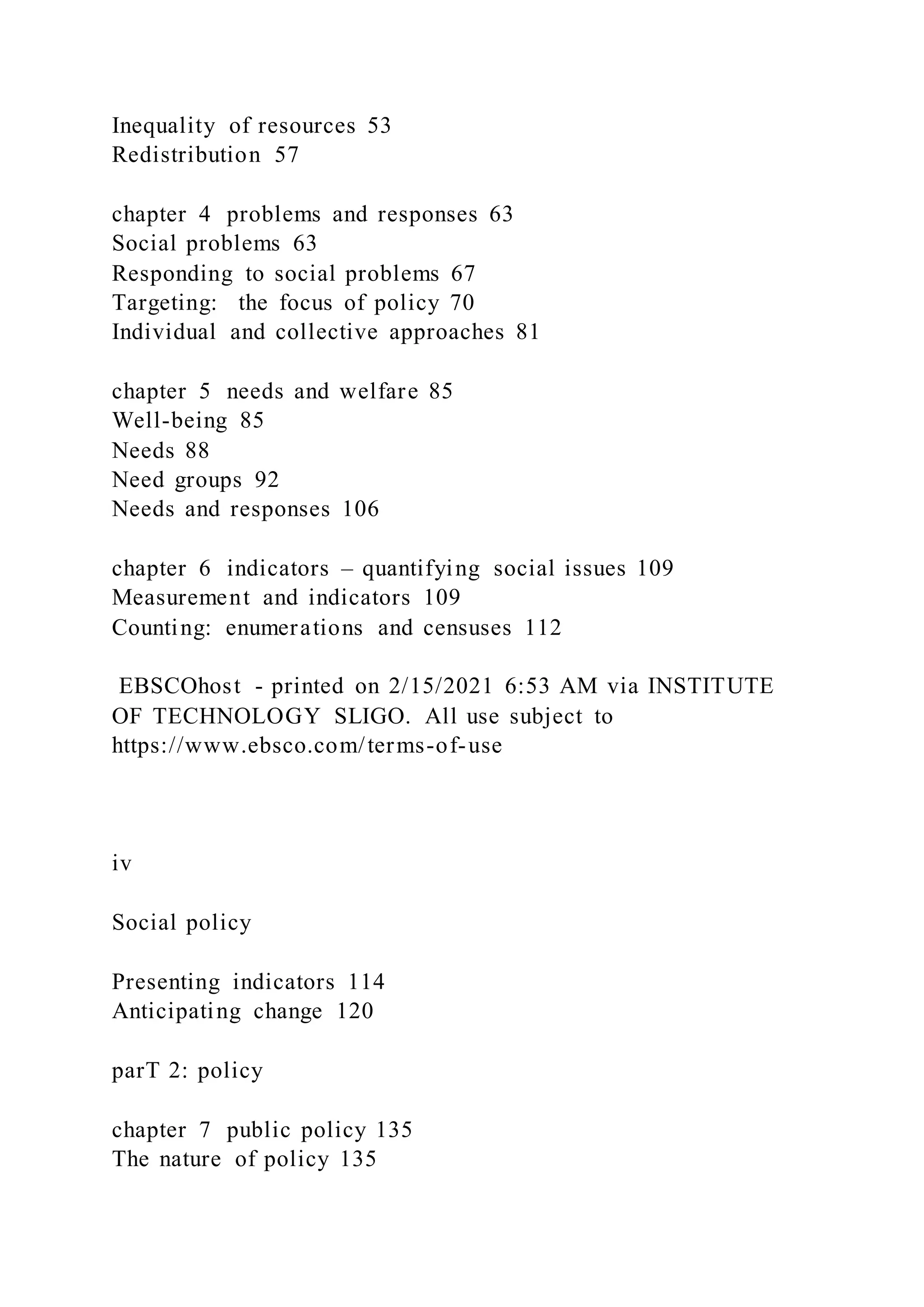 Inequality of resources 53
Redistribution 57
chapter 4 problems and responses 63
Social problems 63
Responding to social problems 67
Targeting: the focus of policy 70
Individual and collective approaches 81
chapter 5 needs and welfare 85
Well-being 85
Needs 88
Need groups 92
Needs and responses 106
chapter 6 indicators – quantifying social issues 109
Measurement and indicators 109
Counting: enumerations and censuses 112
EBSCOhost - printed on 2/15/2021 6:53 AM via INSTITUTE
OF TECHNOLOGY SLIGO. All use subject to
https://www.ebsco.com/terms-of-use
iv
Social policy
Presenting indicators 114
Anticipating change 120
parT 2: policy
chapter 7 public policy 135
The nature of policy 135
 