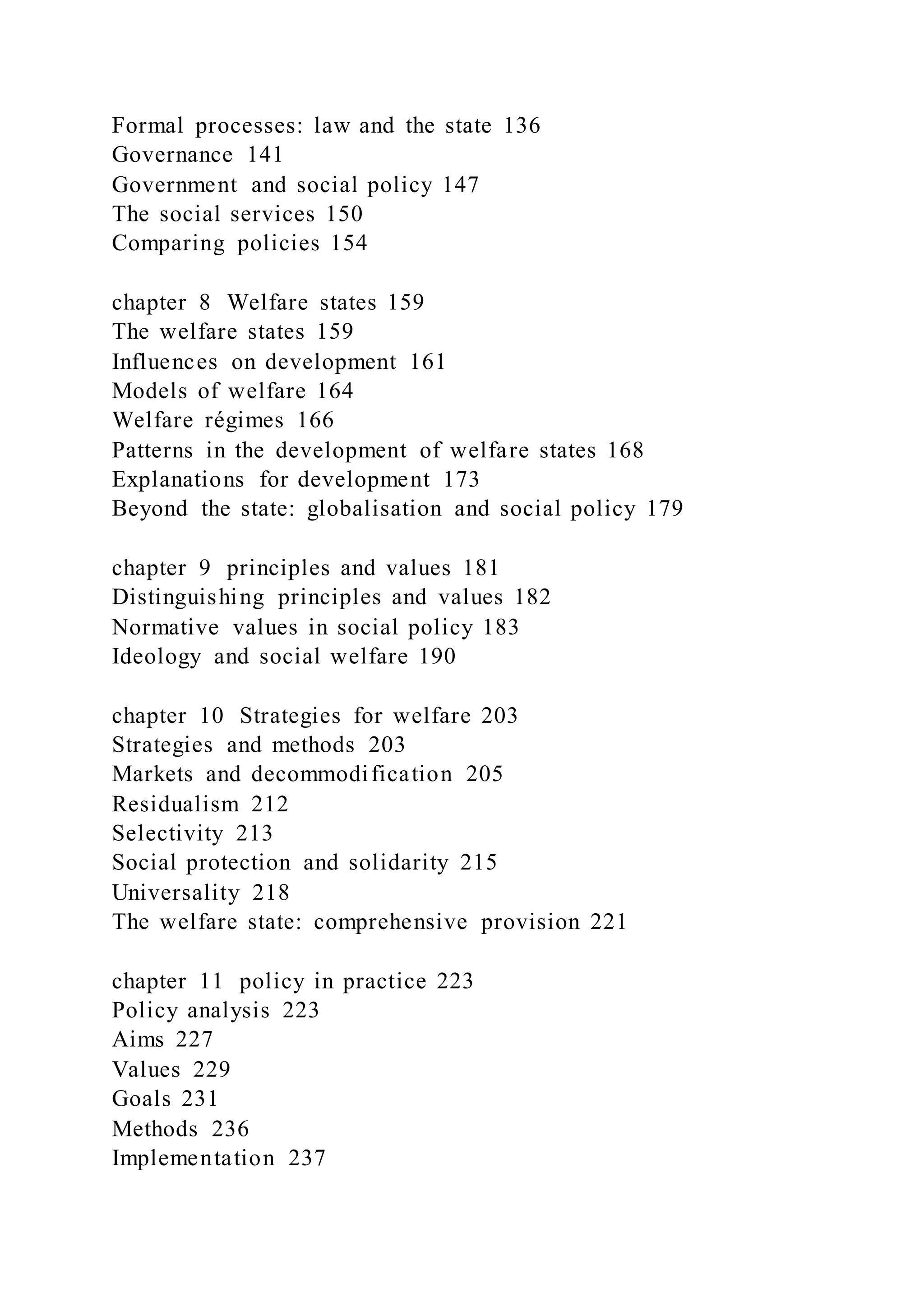 Formal processes: law and the state 136
Governance 141
Government and social policy 147
The social services 150
Comparing policies 154
chapter 8 Welfare states 159
The welfare states 159
Influences on development 161
Models of welfare 164
Welfare régimes 166
Patterns in the development of welfare states 168
Explanations for development 173
Beyond the state: globalisation and social policy 179
chapter 9 principles and values 181
Distinguishing principles and values 182
Normative values in social policy 183
Ideology and social welfare 190
chapter 10 Strategies for welfare 203
Strategies and methods 203
Markets and decommodification 205
Residualism 212
Selectivity 213
Social protection and solidarity 215
Universality 218
The welfare state: comprehensive provision 221
chapter 11 policy in practice 223
Policy analysis 223
Aims 227
Values 229
Goals 231
Methods 236
Implementation 237
 