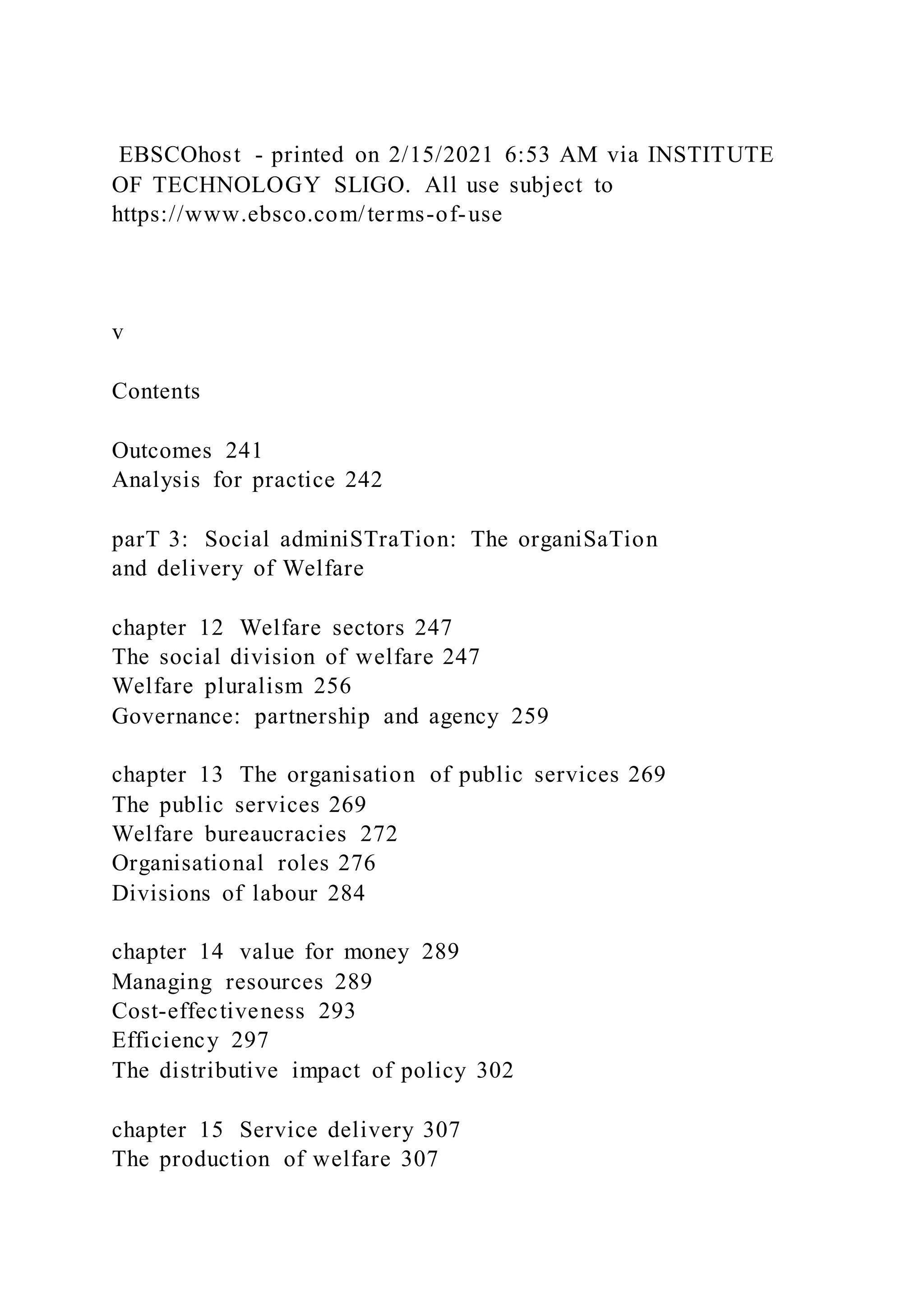 EBSCOhost - printed on 2/15/2021 6:53 AM via INSTITUTE
OF TECHNOLOGY SLIGO. All use subject to
https://www.ebsco.com/terms-of-use
v
Contents
Outcomes 241
Analysis for practice 242
parT 3: Social adminiSTraTion: The organiSaTion
and delivery of Welfare
chapter 12 Welfare sectors 247
The social division of welfare 247
Welfare pluralism 256
Governance: partnership and agency 259
chapter 13 The organisation of public services 269
The public services 269
Welfare bureaucracies 272
Organisational roles 276
Divisions of labour 284
chapter 14 value for money 289
Managing resources 289
Cost-effectiveness 293
Efficiency 297
The distributive impact of policy 302
chapter 15 Service delivery 307
The production of welfare 307
 