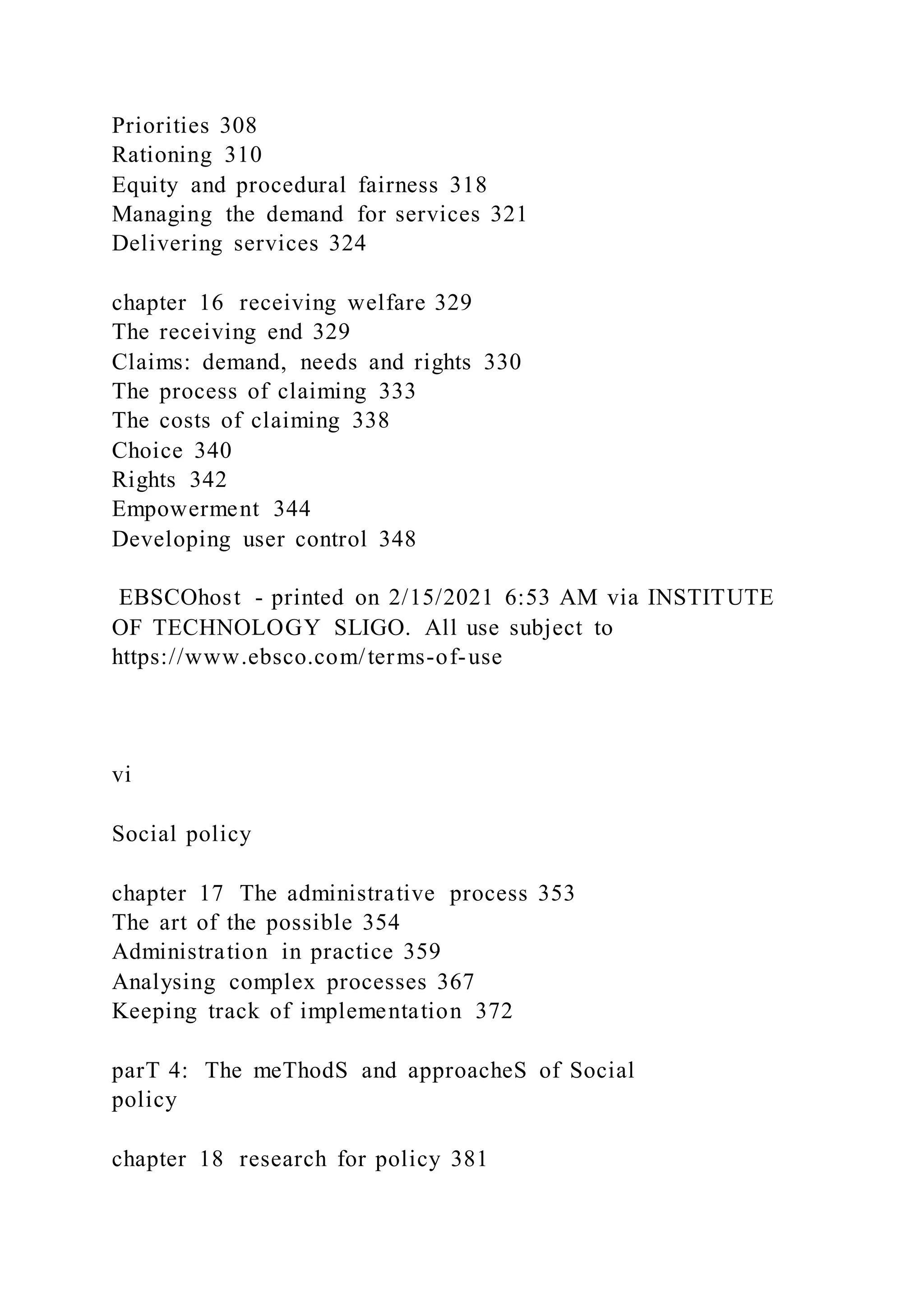 Priorities 308
Rationing 310
Equity and procedural fairness 318
Managing the demand for services 321
Delivering services 324
chapter 16 receiving welfare 329
The receiving end 329
Claims: demand, needs and rights 330
The process of claiming 333
The costs of claiming 338
Choice 340
Rights 342
Empowerment 344
Developing user control 348
EBSCOhost - printed on 2/15/2021 6:53 AM via INSTITUTE
OF TECHNOLOGY SLIGO. All use subject to
https://www.ebsco.com/terms-of-use
vi
Social policy
chapter 17 The administrative process 353
The art of the possible 354
Administration in practice 359
Analysing complex processes 367
Keeping track of implementation 372
parT 4: The meThodS and approacheS of Social
policy
chapter 18 research for policy 381
 