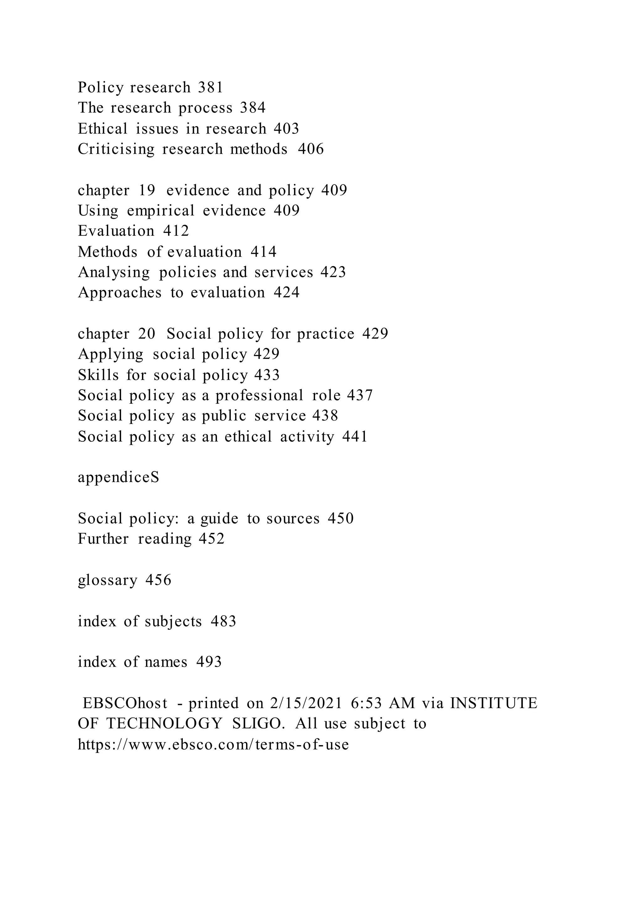 Policy research 381
The research process 384
Ethical issues in research 403
Criticising research methods 406
chapter 19 evidence and policy 409
Using empirical evidence 409
Evaluation 412
Methods of evaluation 414
Analysing policies and services 423
Approaches to evaluation 424
chapter 20 Social policy for practice 429
Applying social policy 429
Skills for social policy 433
Social policy as a professional role 437
Social policy as public service 438
Social policy as an ethical activity 441
appendiceS
Social policy: a guide to sources 450
Further reading 452
glossary 456
index of subjects 483
index of names 493
EBSCOhost - printed on 2/15/2021 6:53 AM via INSTITUTE
OF TECHNOLOGY SLIGO. All use subject to
https://www.ebsco.com/terms-of-use
 