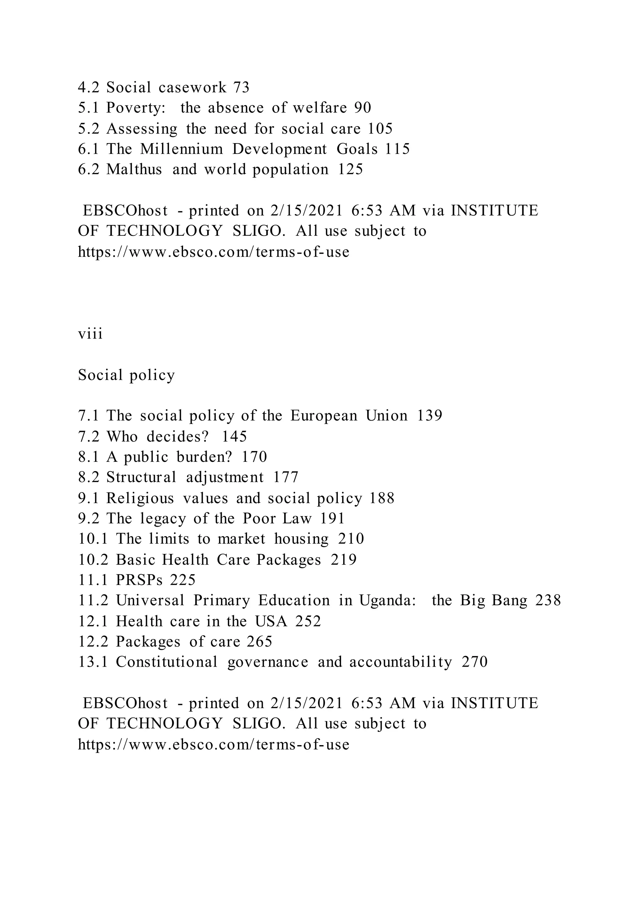 4.2 Social casework 73
5.1 Poverty: the absence of welfare 90
5.2 Assessing the need for social care 105
6.1 The Millennium Development Goals 115
6.2 Malthus and world population 125
EBSCOhost - printed on 2/15/2021 6:53 AM via INSTITUTE
OF TECHNOLOGY SLIGO. All use subject to
https://www.ebsco.com/terms-of-use
viii
Social policy
7.1 The social policy of the European Union 139
7.2 Who decides? 145
8.1 A public burden? 170
8.2 Structural adjustment 177
9.1 Religious values and social policy 188
9.2 The legacy of the Poor Law 191
10.1 The limits to market housing 210
10.2 Basic Health Care Packages 219
11.1 PRSPs 225
11.2 Universal Primary Education in Uganda: the Big Bang 238
12.1 Health care in the USA 252
12.2 Packages of care 265
13.1 Constitutional governance and accountability 270
EBSCOhost - printed on 2/15/2021 6:53 AM via INSTITUTE
OF TECHNOLOGY SLIGO. All use subject to
https://www.ebsco.com/terms-of-use
 