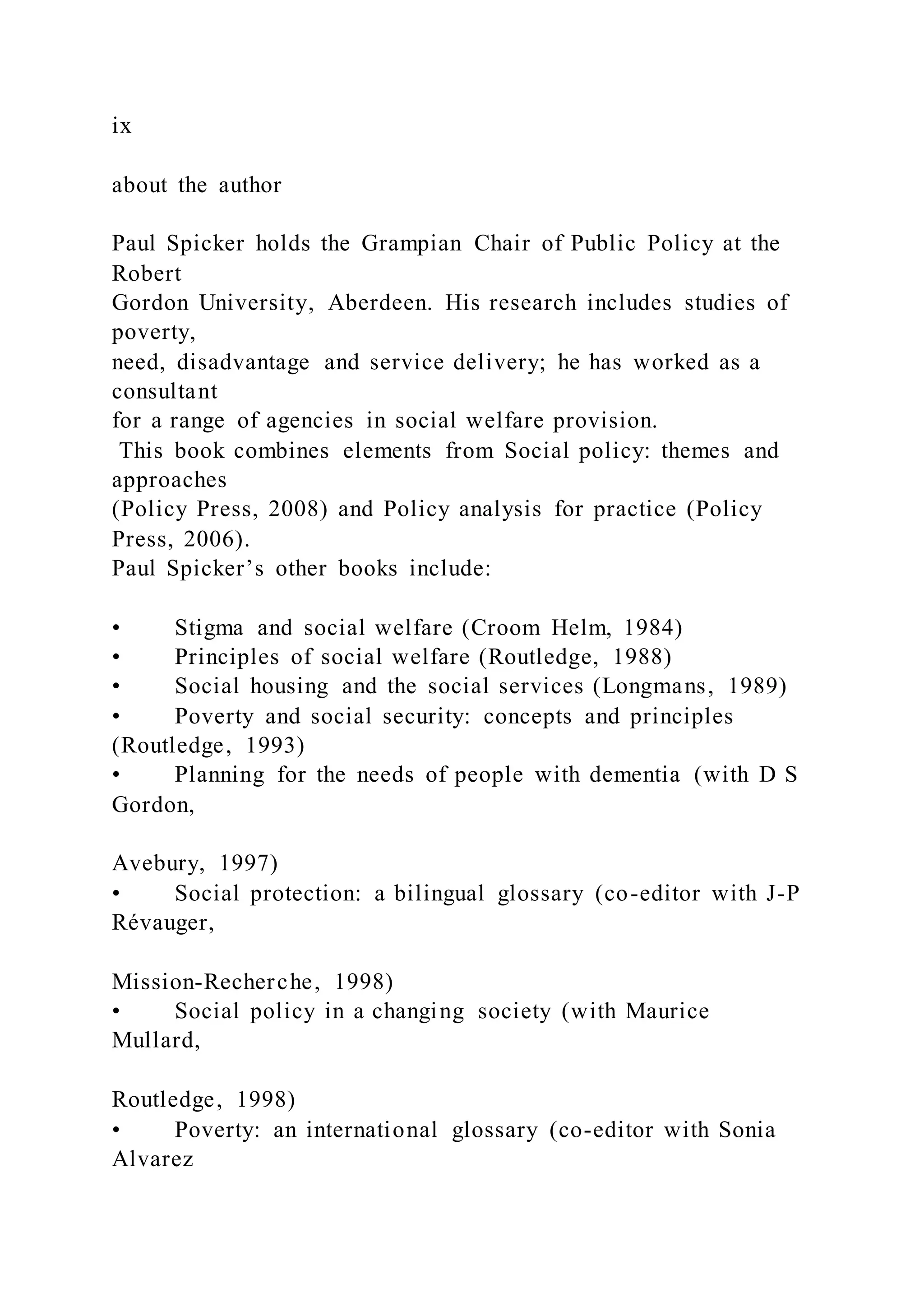 ix
about the author
Paul Spicker holds the Grampian Chair of Public Policy at the
Robert
Gordon University, Aberdeen. His research includes studies of
poverty,
need, disadvantage and service delivery; he has worked as a
consultant
for a range of agencies in social welfare provision.
This book combines elements from Social policy: themes and
approaches
(Policy Press, 2008) and Policy analysis for practice (Policy
Press, 2006).
Paul Spicker’s other books include:
• Stigma and social welfare (Croom Helm, 1984)
• Principles of social welfare (Routledge, 1988)
• Social housing and the social services (Longmans, 1989)
• Poverty and social security: concepts and principles
(Routledge, 1993)
• Planning for the needs of people with dementia (with D S
Gordon,
Avebury, 1997)
• Social protection: a bilingual glossary (co-editor with J-P
Révauger,
Mission-Recherche, 1998)
• Social policy in a changing society (with Maurice
Mullard,
Routledge, 1998)
• Poverty: an international glossary (co-editor with Sonia
Alvarez
 