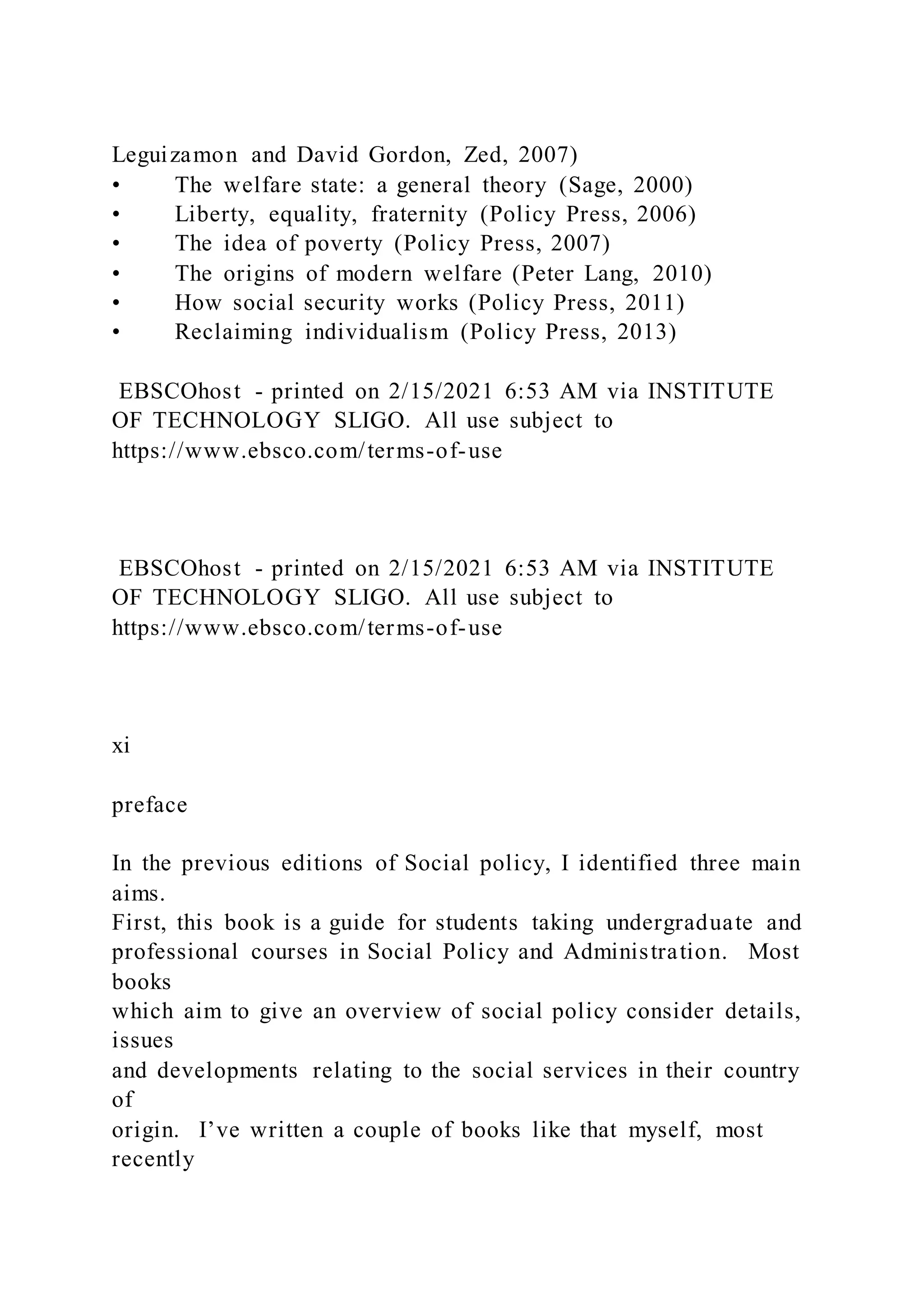 Leguizamon and David Gordon, Zed, 2007)
• The welfare state: a general theory (Sage, 2000)
• Liberty, equality, fraternity (Policy Press, 2006)
• The idea of poverty (Policy Press, 2007)
• The origins of modern welfare (Peter Lang, 2010)
• How social security works (Policy Press, 2011)
• Reclaiming individualism (Policy Press, 2013)
EBSCOhost - printed on 2/15/2021 6:53 AM via INSTITUTE
OF TECHNOLOGY SLIGO. All use subject to
https://www.ebsco.com/terms-of-use
EBSCOhost - printed on 2/15/2021 6:53 AM via INSTITUTE
OF TECHNOLOGY SLIGO. All use subject to
https://www.ebsco.com/terms-of-use
xi
preface
In the previous editions of Social policy, I identified three main
aims.
First, this book is a guide for students taking undergraduate and
professional courses in Social Policy and Administration. Most
books
which aim to give an overview of social policy consider details,
issues
and developments relating to the social services in their country
of
origin. I’ve written a couple of books like that myself, most
recently
 