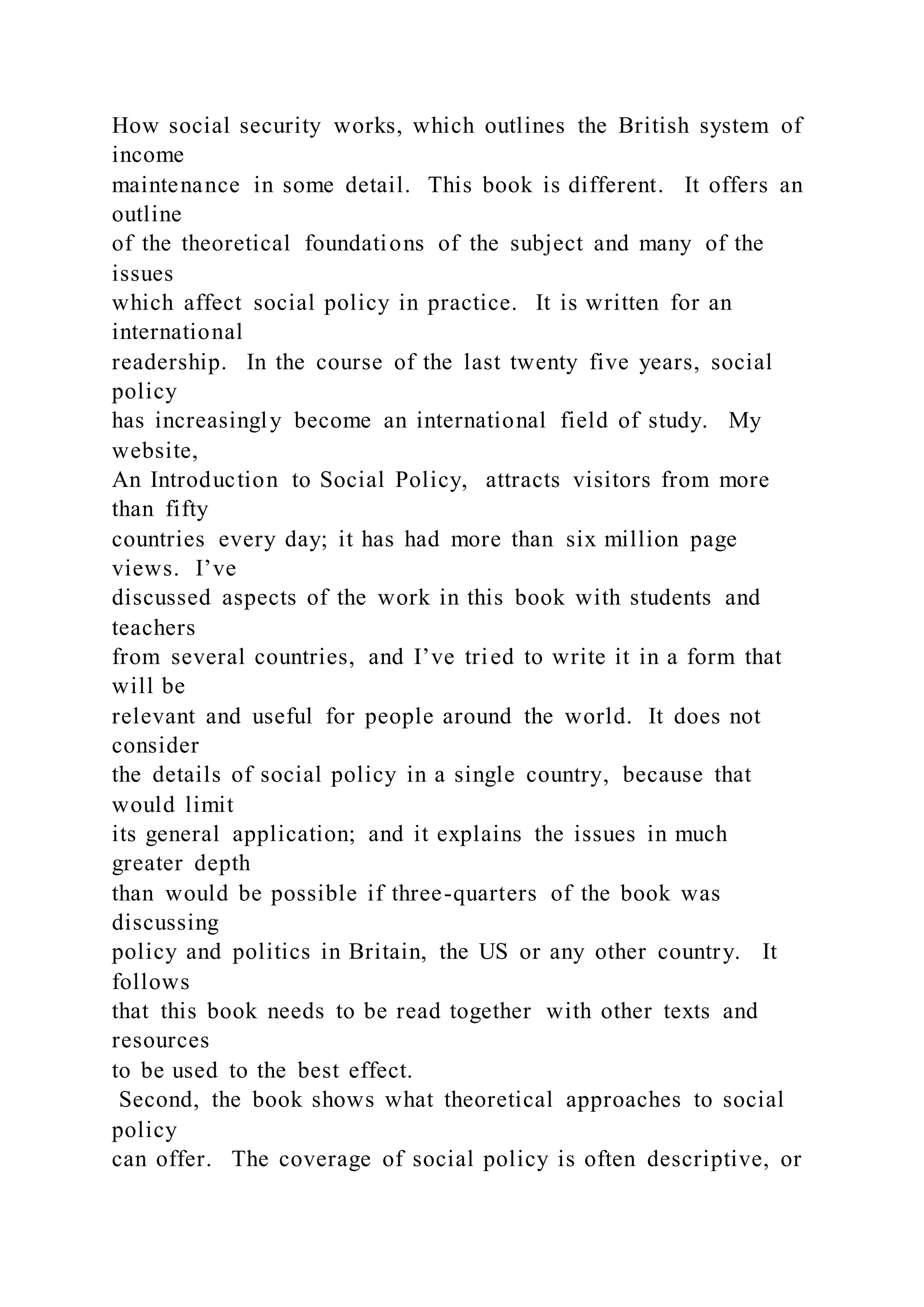 How social security works, which outlines the British system of
income
maintenance in some detail. This book is different. It offers an
outline
of the theoretical foundations of the subject and many of the
issues
which affect social policy in practice. It is written for an
international
readership. In the course of the last twenty five years, social
policy
has increasingly become an international field of study. My
website,
An Introduction to Social Policy, attracts visitors from more
than fifty
countries every day; it has had more than six million page
views. I’ve
discussed aspects of the work in this book with students and
teachers
from several countries, and I’ve tried to write it in a form that
will be
relevant and useful for people around the world. It does not
consider
the details of social policy in a single country, because that
would limit
its general application; and it explains the issues in much
greater depth
than would be possible if three-quarters of the book was
discussing
policy and politics in Britain, the US or any other country. It
follows
that this book needs to be read together with other texts and
resources
to be used to the best effect.
Second, the book shows what theoretical approaches to social
policy
can offer. The coverage of social policy is often descriptive, or
 