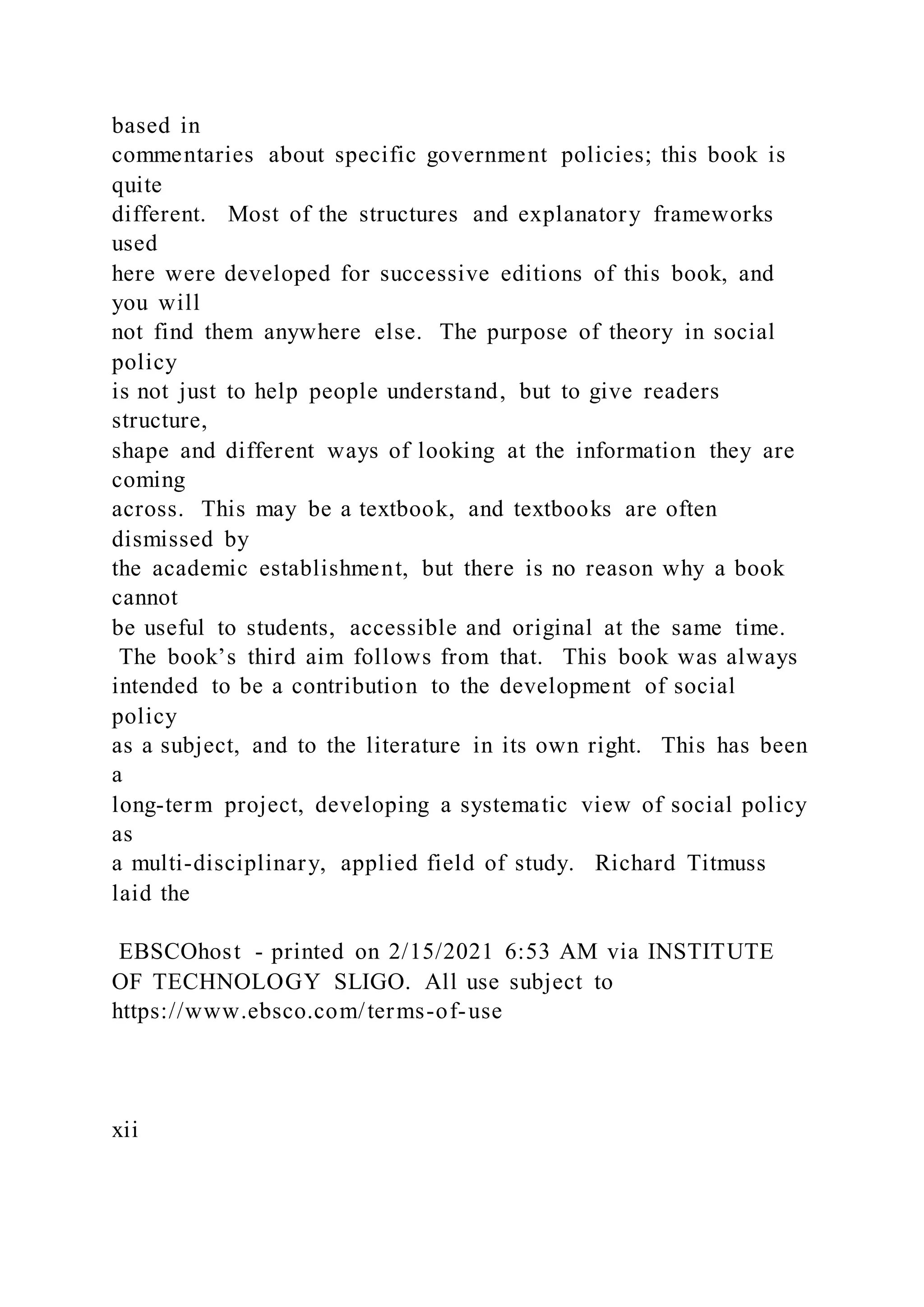 based in
commentaries about specific government policies; this book is
quite
different. Most of the structures and explanatory frameworks
used
here were developed for successive editions of this book, and
you will
not find them anywhere else. The purpose of theory in social
policy
is not just to help people understand, but to give readers
structure,
shape and different ways of looking at the information they are
coming
across. This may be a textbook, and textbooks are often
dismissed by
the academic establishment, but there is no reason why a book
cannot
be useful to students, accessible and original at the same time.
The book’s third aim follows from that. This book was always
intended to be a contribution to the development of social
policy
as a subject, and to the literature in its own right. This has been
a
long-term project, developing a systematic view of social policy
as
a multi-disciplinary, applied field of study. Richard Titmuss
laid the
EBSCOhost - printed on 2/15/2021 6:53 AM via INSTITUTE
OF TECHNOLOGY SLIGO. All use subject to
https://www.ebsco.com/terms-of-use
xii
 