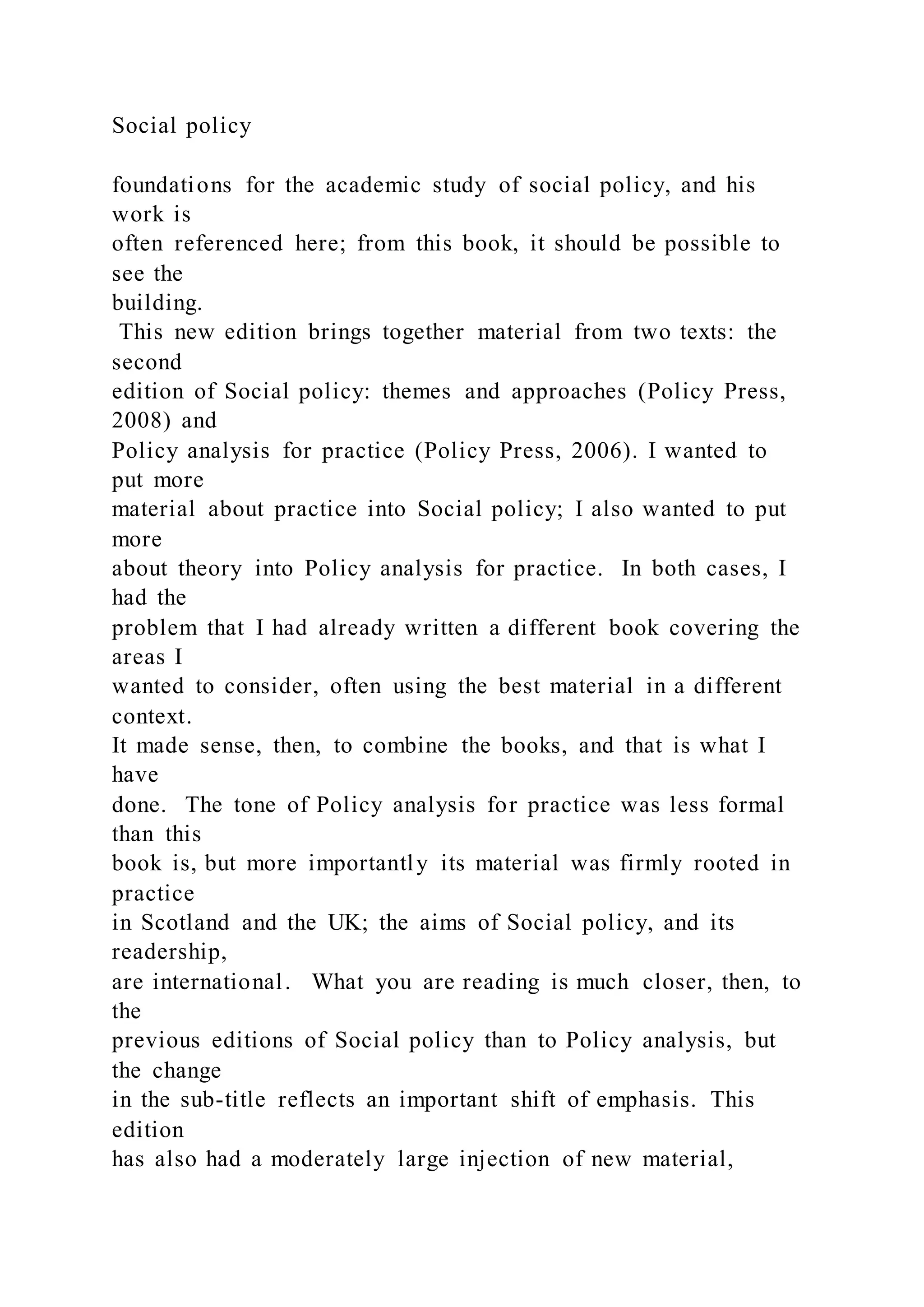 Social policy
foundations for the academic study of social policy, and his
work is
often referenced here; from this book, it should be possible to
see the
building.
This new edition brings together material from two texts: the
second
edition of Social policy: themes and approaches (Policy Press,
2008) and
Policy analysis for practice (Policy Press, 2006). I wanted to
put more
material about practice into Social policy; I also wanted to put
more
about theory into Policy analysis for practice. In both cases, I
had the
problem that I had already written a different book covering the
areas I
wanted to consider, often using the best material in a different
context.
It made sense, then, to combine the books, and that is what I
have
done. The tone of Policy analysis for practice was less formal
than this
book is, but more importantly its material was firmly rooted in
practice
in Scotland and the UK; the aims of Social policy, and its
readership,
are international. What you are reading is much closer, then, to
the
previous editions of Social policy than to Policy analysis, but
the change
in the sub-title reflects an important shift of emphasis. This
edition
has also had a moderately large injection of new material,
 