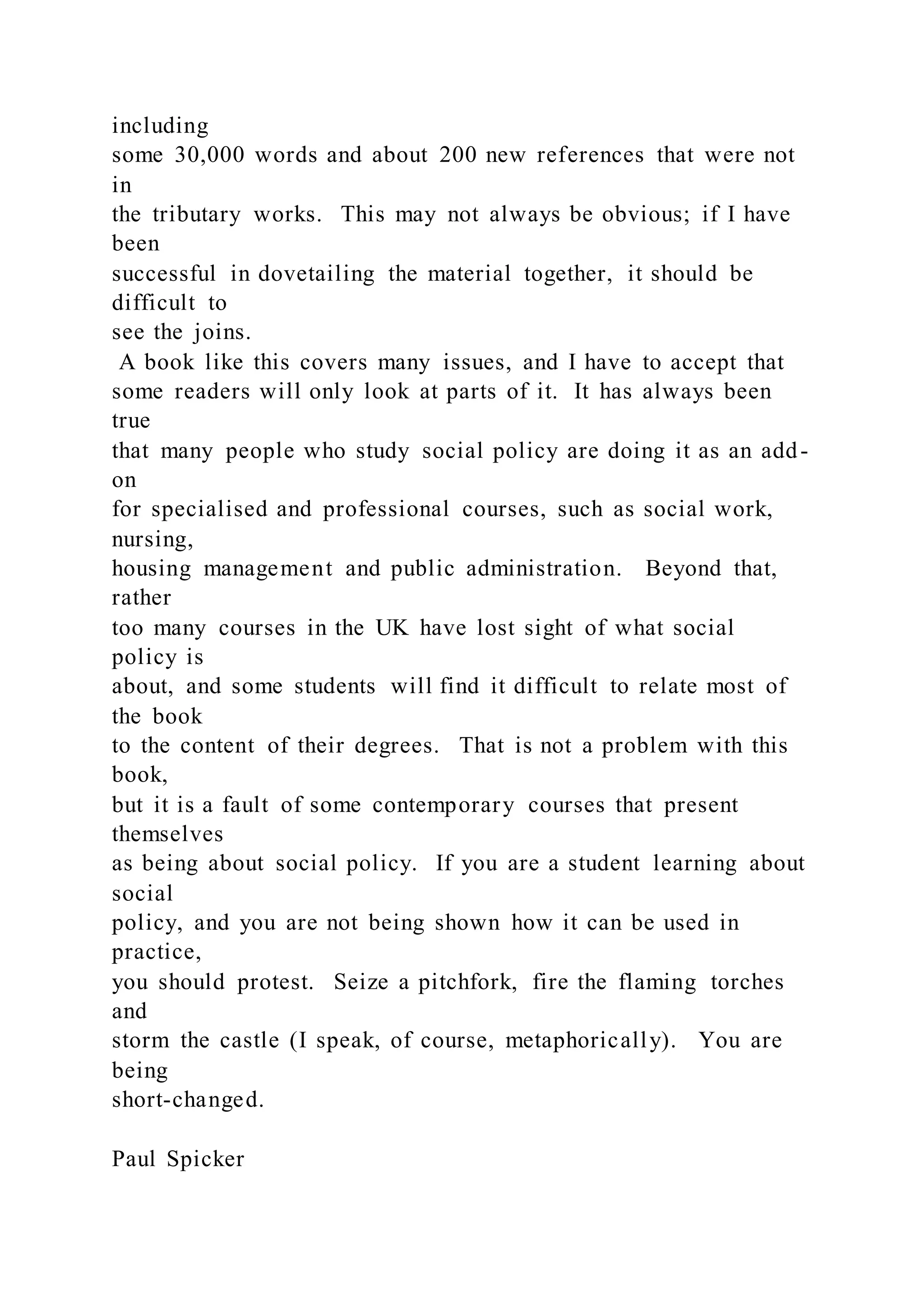 including
some 30,000 words and about 200 new references that were not
in
the tributary works. This may not always be obvious; if I have
been
successful in dovetailing the material together, it should be
difficult to
see the joins.
A book like this covers many issues, and I have to accept that
some readers will only look at parts of it. It has always been
true
that many people who study social policy are doing it as an add-
on
for specialised and professional courses, such as social work,
nursing,
housing management and public administration. Beyond that,
rather
too many courses in the UK have lost sight of what social
policy is
about, and some students will find it difficult to relate most of
the book
to the content of their degrees. That is not a problem with this
book,
but it is a fault of some contemporary courses that present
themselves
as being about social policy. If you are a student learning about
social
policy, and you are not being shown how it can be used in
practice,
you should protest. Seize a pitchfork, fire the flaming torches
and
storm the castle (I speak, of course, metaphorically). You are
being
short-changed.
Paul Spicker
 