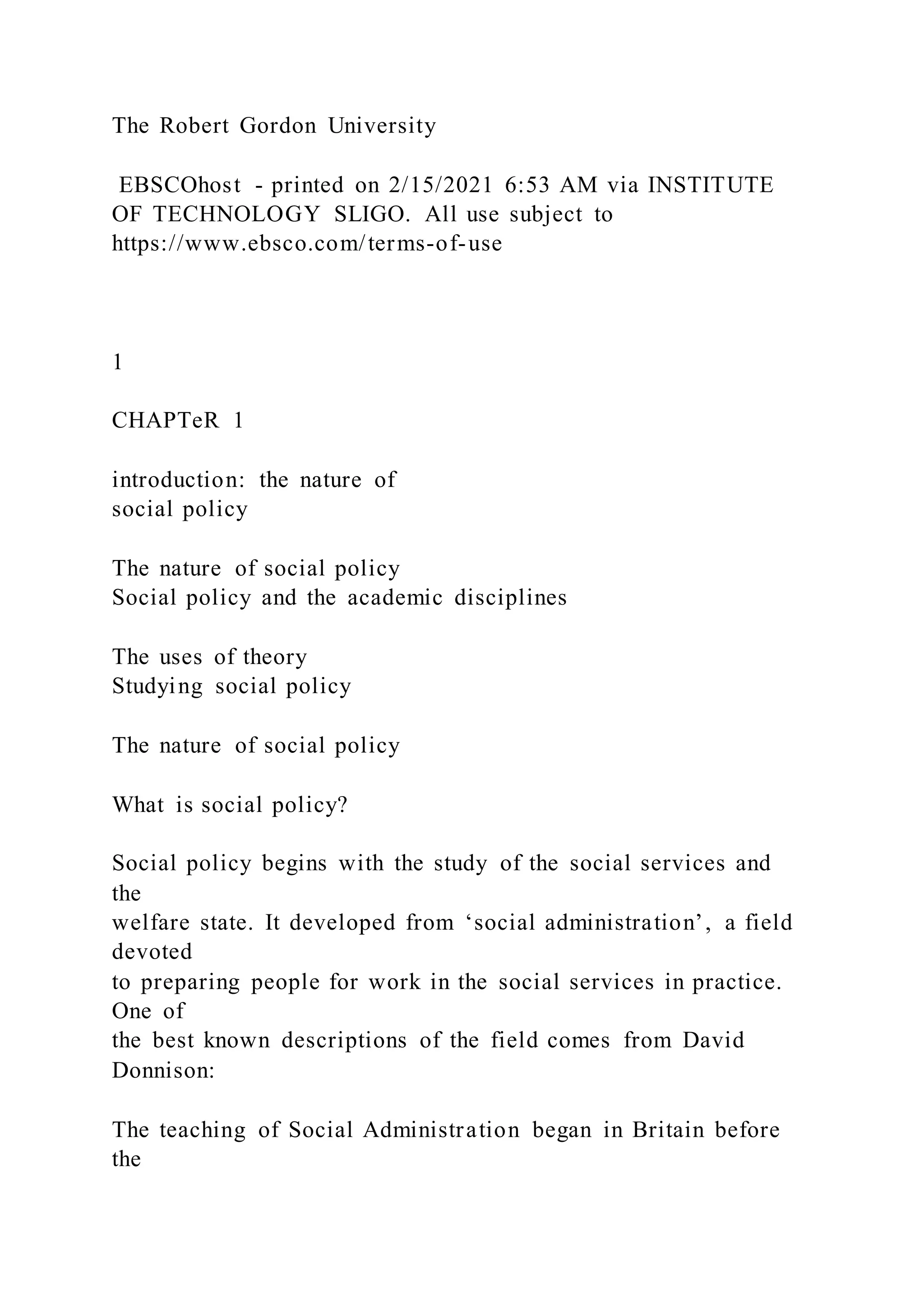 The Robert Gordon University
EBSCOhost - printed on 2/15/2021 6:53 AM via INSTITUTE
OF TECHNOLOGY SLIGO. All use subject to
https://www.ebsco.com/terms-of-use
1
CHAPTeR 1
introduction: the nature of
social policy
The nature of social policy
Social policy and the academic disciplines
The uses of theory
Studying social policy
The nature of social policy
What is social policy?
Social policy begins with the study of the social services and
the
welfare state. It developed from ‘social administration’, a field
devoted
to preparing people for work in the social services in practice.
One of
the best known descriptions of the field comes from David
Donnison:
The teaching of Social Administration began in Britain before
the
 