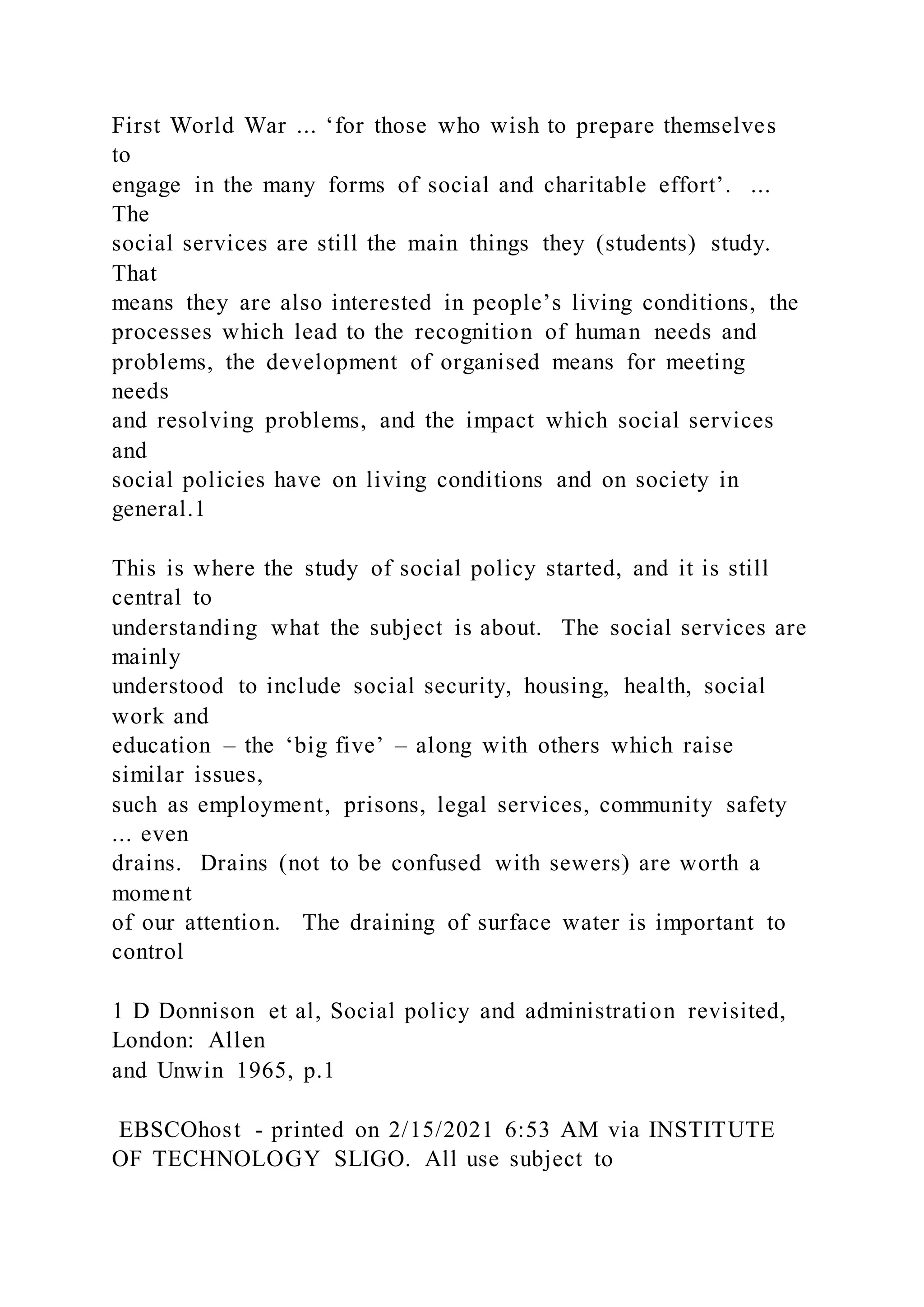 First World War ... ‘for those who wish to prepare themselves
to
engage in the many forms of social and charitable effort’. ...
The
social services are still the main things they (students) study.
That
means they are also interested in people’s living conditions, the
processes which lead to the recognition of human needs and
problems, the development of organised means for meeting
needs
and resolving problems, and the impact which social services
and
social policies have on living conditions and on society in
general.1
This is where the study of social policy started, and it is still
central to
understanding what the subject is about. The social services are
mainly
understood to include social security, housing, health, social
work and
education – the ‘big five’ – along with others which raise
similar issues,
such as employment, prisons, legal services, community safety
... even
drains. Drains (not to be confused with sewers) are worth a
moment
of our attention. The draining of surface water is important to
control
1 D Donnison et al, Social policy and administration revisited,
London: Allen
and Unwin 1965, p.1
EBSCOhost - printed on 2/15/2021 6:53 AM via INSTITUTE
OF TECHNOLOGY SLIGO. All use subject to
 