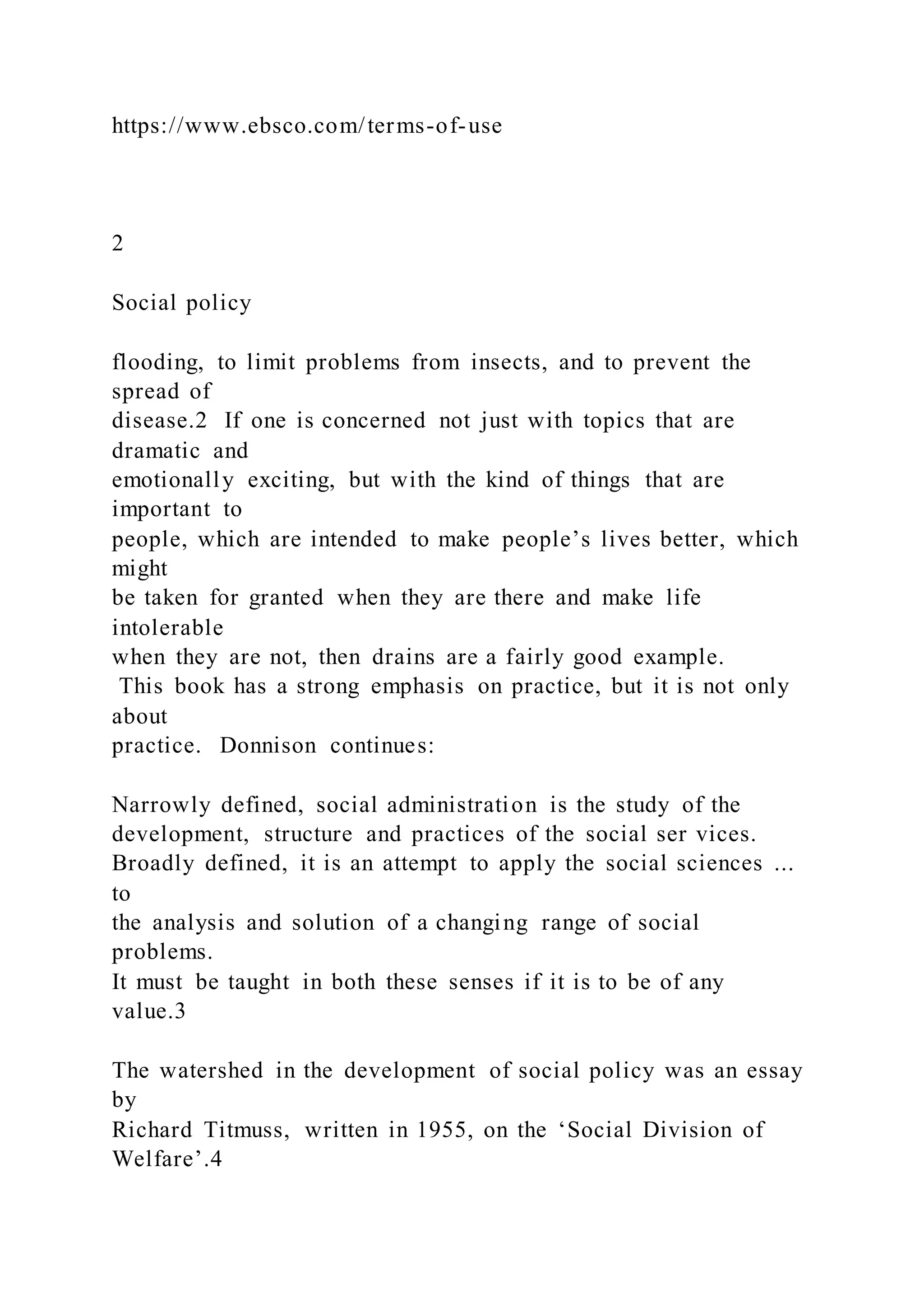 https://www.ebsco.com/terms-of-use
2
Social policy
flooding, to limit problems from insects, and to prevent the
spread of
disease.2 If one is concerned not just with topics that are
dramatic and
emotionally exciting, but with the kind of things that are
important to
people, which are intended to make people’s lives better, which
might
be taken for granted when they are there and make life
intolerable
when they are not, then drains are a fairly good example.
This book has a strong emphasis on practice, but it is not only
about
practice. Donnison continues:
Narrowly defined, social administration is the study of the
development, structure and practices of the social ser vices.
Broadly defined, it is an attempt to apply the social sciences ...
to
the analysis and solution of a changing range of social
problems.
It must be taught in both these senses if it is to be of any
value.3
The watershed in the development of social policy was an essay
by
Richard Titmuss, written in 1955, on the ‘Social Division of
Welfare’.4
 