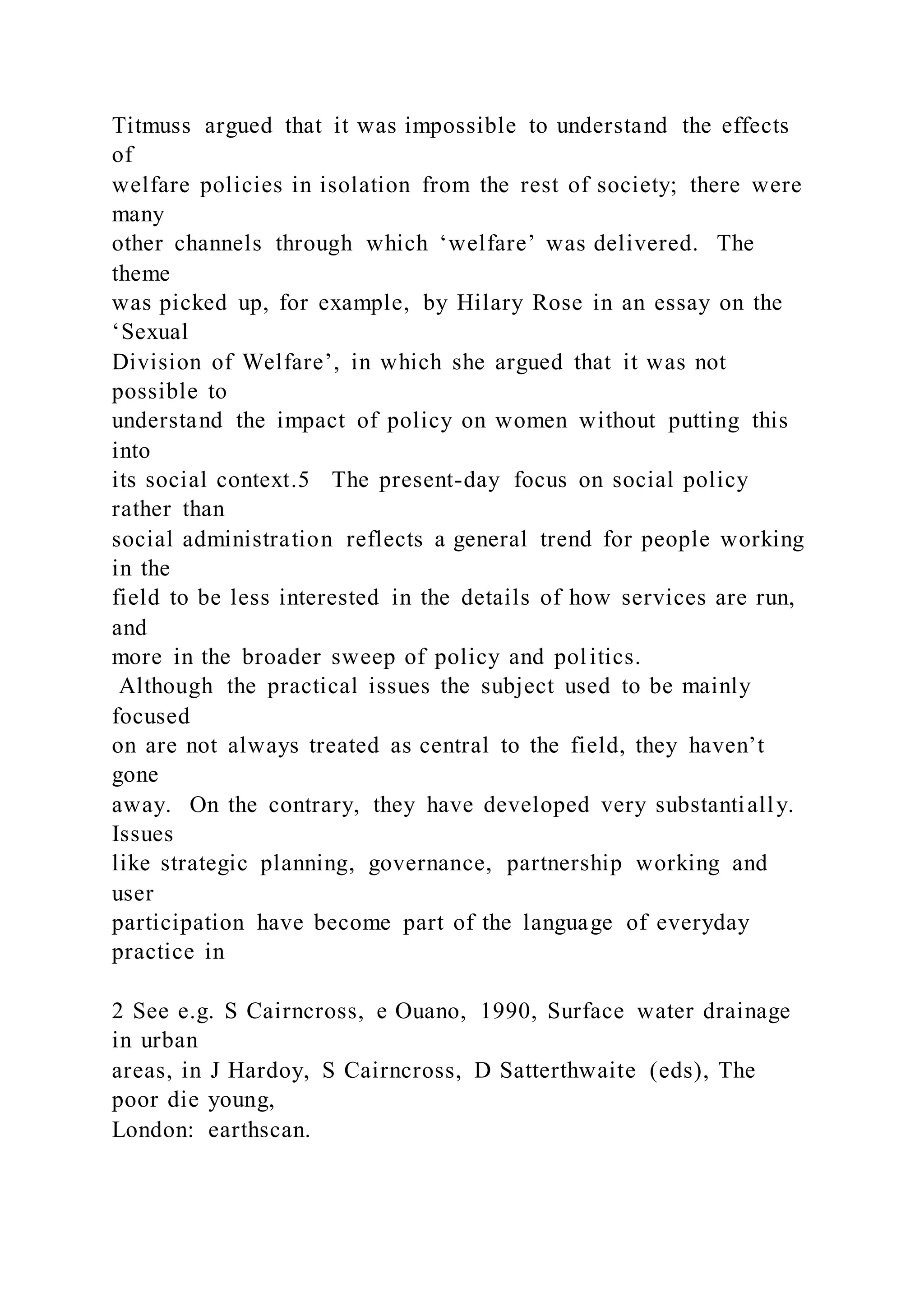Titmuss argued that it was impossible to understand the effects
of
welfare policies in isolation from the rest of society; there were
many
other channels through which ‘welfare’ was delivered. The
theme
was picked up, for example, by Hilary Rose in an essay on the
‘Sexual
Division of Welfare’, in which she argued that it was not
possible to
understand the impact of policy on women without putting this
into
its social context.5 The present-day focus on social policy
rather than
social administration reflects a general trend for people working
in the
field to be less interested in the details of how services are run,
and
more in the broader sweep of policy and politics.
Although the practical issues the subject used to be mainly
focused
on are not always treated as central to the field, they haven’t
gone
away. On the contrary, they have developed very substantially.
Issues
like strategic planning, governance, partnership working and
user
participation have become part of the language of everyday
practice in
2 See e.g. S Cairncross, e Ouano, 1990, Surface water drainage
in urban
areas, in J Hardoy, S Cairncross, D Satterthwaite (eds), The
poor die young,
London: earthscan.
 