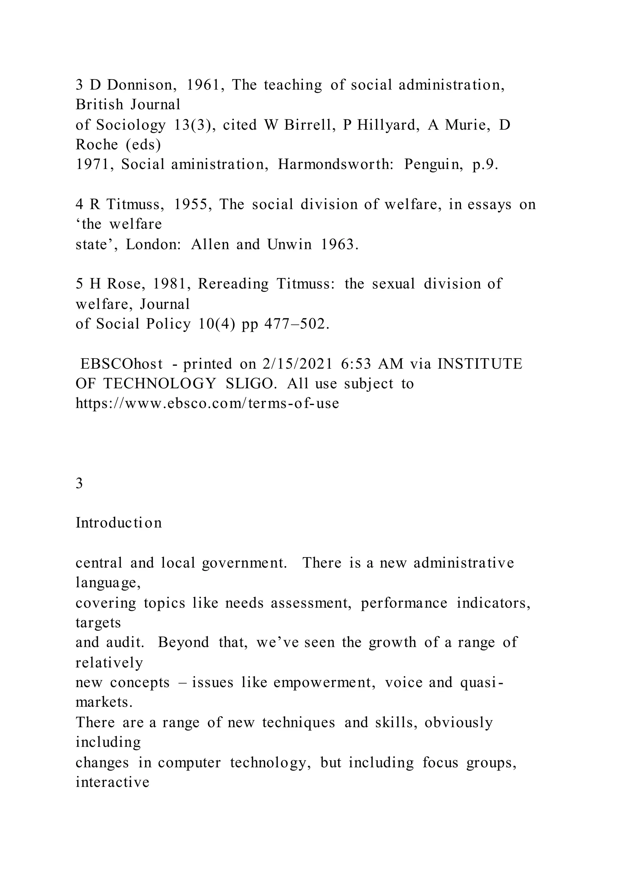 3 D Donnison, 1961, The teaching of social administration,
British Journal
of Sociology 13(3), cited W Birrell, P Hillyard, A Murie, D
Roche (eds)
1971, Social aministration, Harmondsworth: Penguin, p.9.
4 R Titmuss, 1955, The social division of welfare, in essays on
‘the welfare
state’, London: Allen and Unwin 1963.
5 H Rose, 1981, Rereading Titmuss: the sexual division of
welfare, Journal
of Social Policy 10(4) pp 477–502.
EBSCOhost - printed on 2/15/2021 6:53 AM via INSTITUTE
OF TECHNOLOGY SLIGO. All use subject to
https://www.ebsco.com/terms-of-use
3
Introduction
central and local government. There is a new administrative
language,
covering topics like needs assessment, performance indicators,
targets
and audit. Beyond that, we’ve seen the growth of a range of
relatively
new concepts – issues like empowerment, voice and quasi-
markets.
There are a range of new techniques and skills, obviously
including
changes in computer technology, but including focus groups,
interactive
 