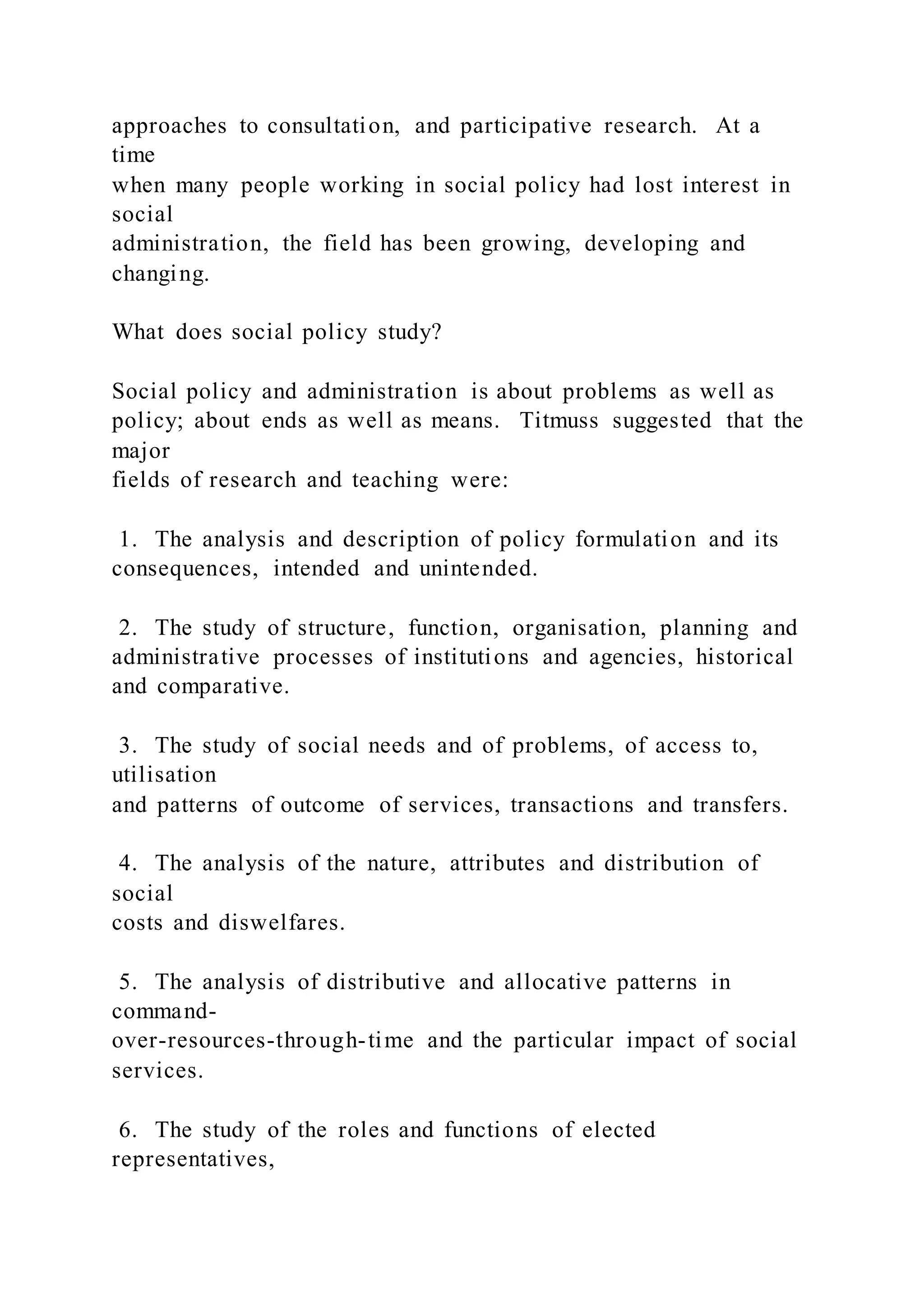 approaches to consultation, and participative research. At a
time
when many people working in social policy had lost interest in
social
administration, the field has been growing, developing and
changing.
What does social policy study?
Social policy and administration is about problems as well as
policy; about ends as well as means. Titmuss suggested that the
major
fields of research and teaching were:
1. The analysis and description of policy formulation and its
consequences, intended and unintended.
2. The study of structure, function, organisation, planning and
administrative processes of institutions and agencies, historical
and comparative.
3. The study of social needs and of problems, of access to,
utilisation
and patterns of outcome of services, transactions and transfers.
4. The analysis of the nature, attributes and distribution of
social
costs and diswelfares.
5. The analysis of distributive and allocative patterns in
command-
over-resources-through-time and the particular impact of social
services.
6. The study of the roles and functions of elected
representatives,
 