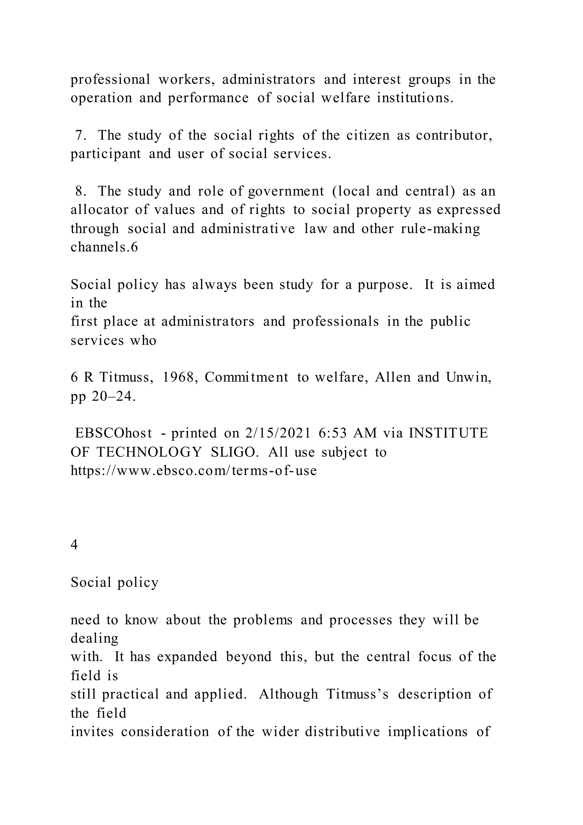 professional workers, administrators and interest groups in the
operation and performance of social welfare institutions.
7. The study of the social rights of the citizen as contributor,
participant and user of social services.
8. The study and role of government (local and central) as an
allocator of values and of rights to social property as expressed
through social and administrative law and other rule-making
channels.6
Social policy has always been study for a purpose. It is aimed
in the
first place at administrators and professionals in the public
services who
6 R Titmuss, 1968, Commitment to welfare, Allen and Unwin,
pp 20–24.
EBSCOhost - printed on 2/15/2021 6:53 AM via INSTITUTE
OF TECHNOLOGY SLIGO. All use subject to
https://www.ebsco.com/terms-of-use
4
Social policy
need to know about the problems and processes they will be
dealing
with. It has expanded beyond this, but the central focus of the
field is
still practical and applied. Although Titmuss’s description of
the field
invites consideration of the wider distributive implications of
 