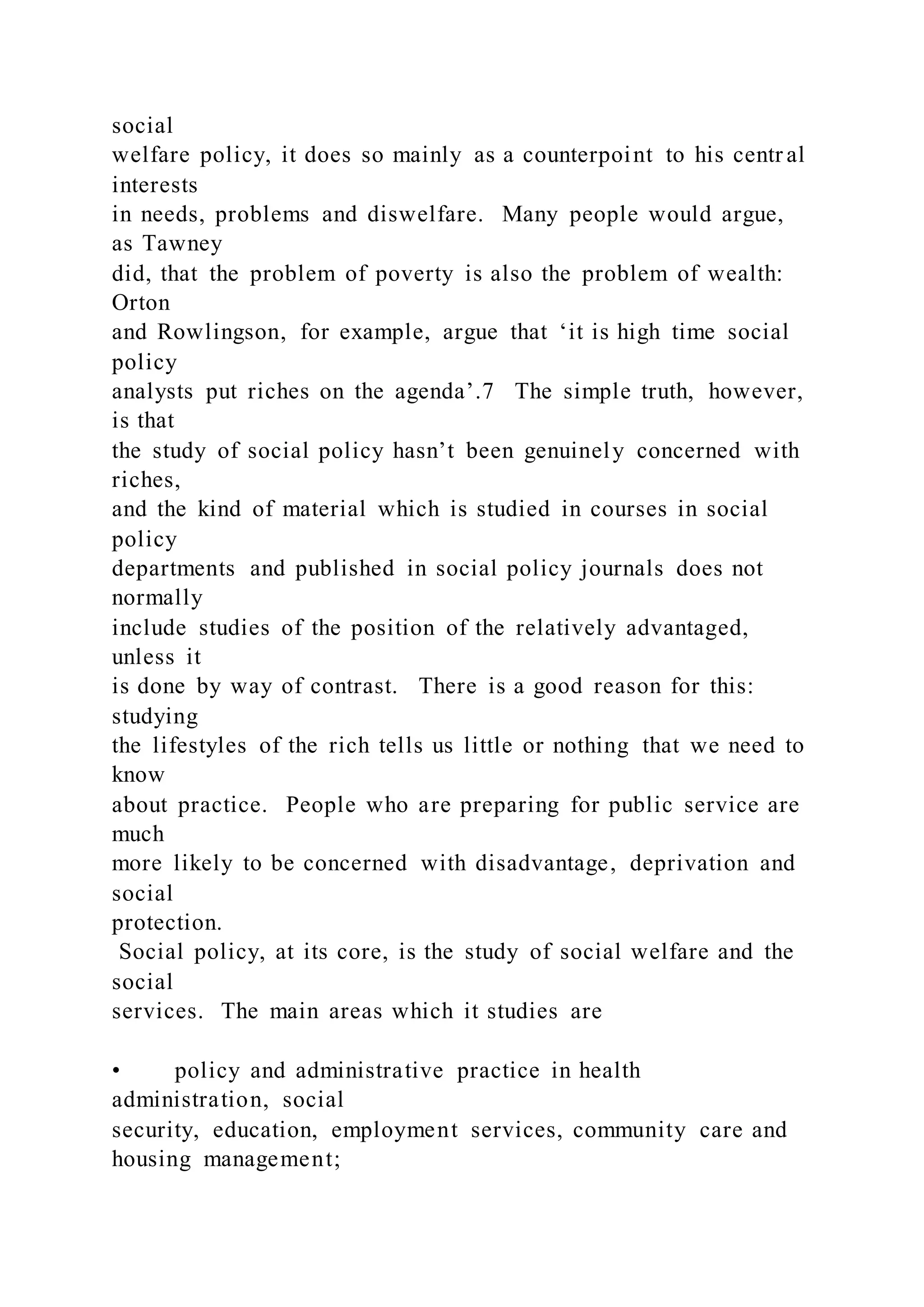social
welfare policy, it does so mainly as a counterpoint to his centr al
interests
in needs, problems and diswelfare. Many people would argue,
as Tawney
did, that the problem of poverty is also the problem of wealth:
Orton
and Rowlingson, for example, argue that ‘it is high time social
policy
analysts put riches on the agenda’.7 The simple truth, however,
is that
the study of social policy hasn’t been genuinely concerned with
riches,
and the kind of material which is studied in courses in social
policy
departments and published in social policy journals does not
normally
include studies of the position of the relatively advantaged,
unless it
is done by way of contrast. There is a good reason for this:
studying
the lifestyles of the rich tells us little or nothing that we need to
know
about practice. People who are preparing for public service are
much
more likely to be concerned with disadvantage, deprivation and
social
protection.
Social policy, at its core, is the study of social welfare and the
social
services. The main areas which it studies are
• policy and administrative practice in health
administration, social
security, education, employment services, community care and
housing management;
 