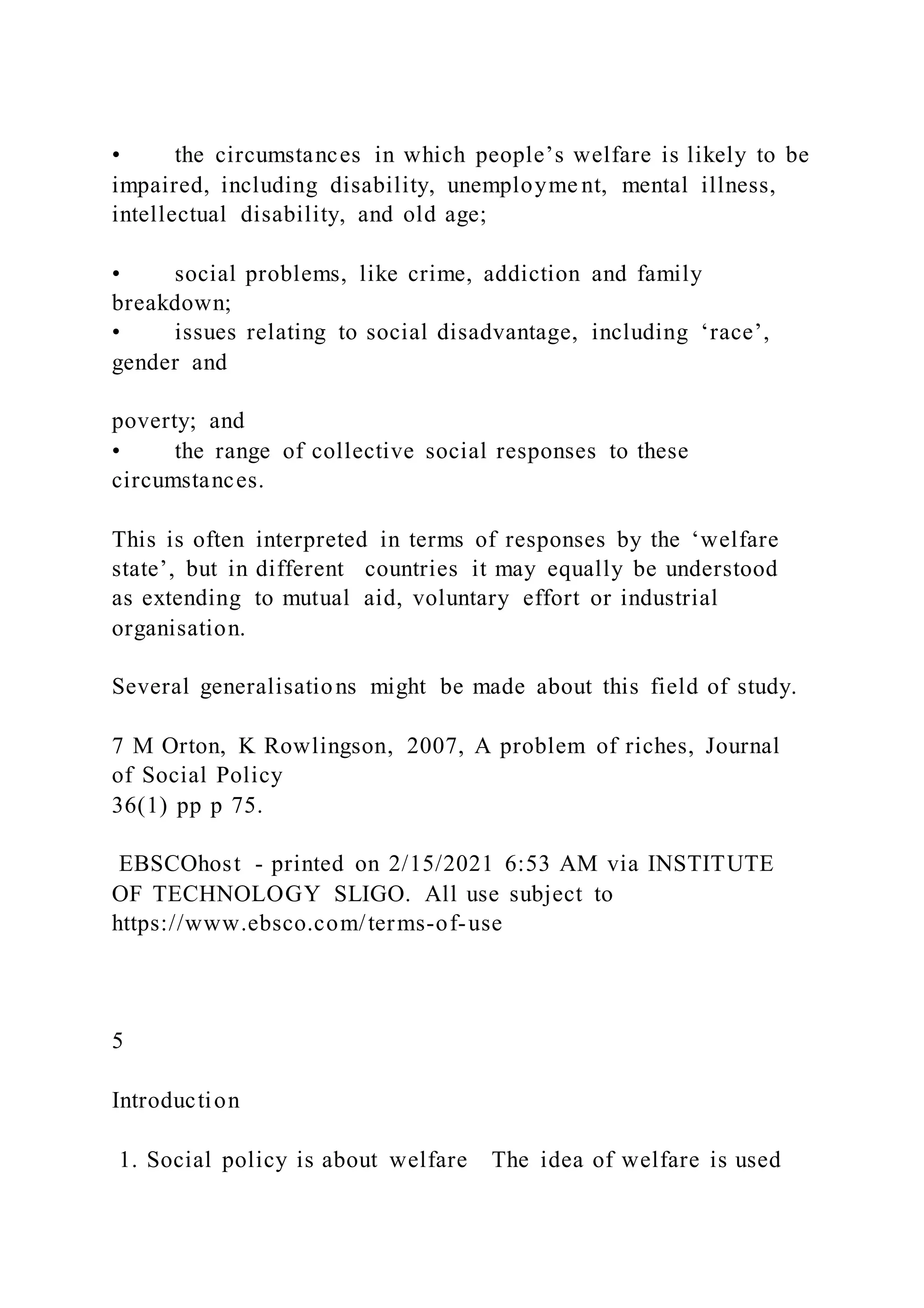 • the circumstances in which people’s welfare is likely to be
impaired, including disability, unemployme nt, mental illness,
intellectual disability, and old age;
• social problems, like crime, addiction and family
breakdown;
• issues relating to social disadvantage, including ‘race’,
gender and
poverty; and
• the range of collective social responses to these
circumstances.
This is often interpreted in terms of responses by the ‘welfare
state’, but in different countries it may equally be understood
as extending to mutual aid, voluntary effort or industrial
organisation.
Several generalisations might be made about this field of study.
7 M Orton, K Rowlingson, 2007, A problem of riches, Journal
of Social Policy
36(1) pp p 75.
EBSCOhost - printed on 2/15/2021 6:53 AM via INSTITUTE
OF TECHNOLOGY SLIGO. All use subject to
https://www.ebsco.com/terms-of-use
5
Introduction
1. Social policy is about welfare The idea of welfare is used
 