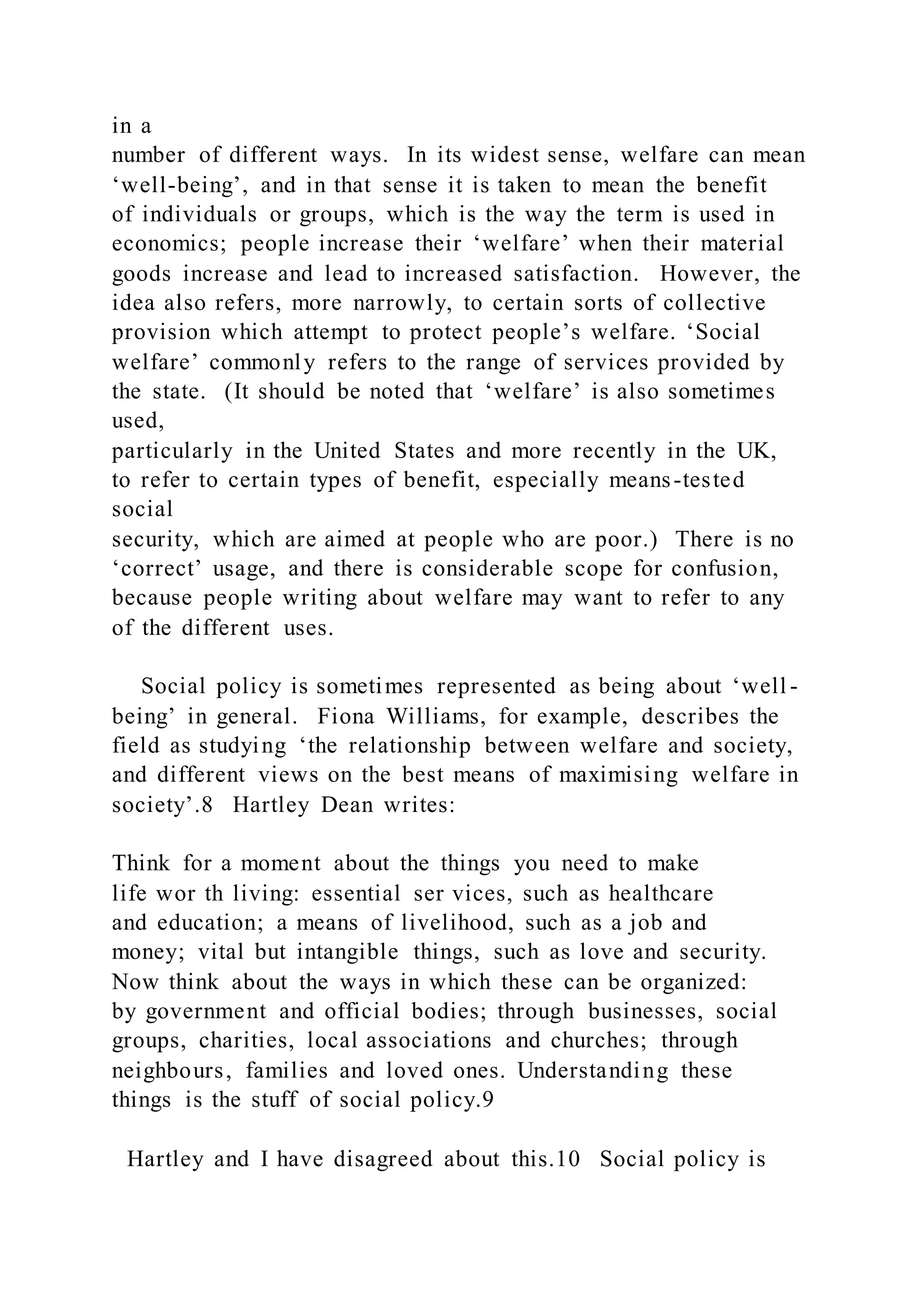 in a
number of different ways. In its widest sense, welfare can mean
‘well-being’, and in that sense it is taken to mean the benefit
of individuals or groups, which is the way the term is used in
economics; people increase their ‘welfare’ when their material
goods increase and lead to increased satisfaction. However, the
idea also refers, more narrowly, to certain sorts of collective
provision which attempt to protect people’s welfare. ‘Social
welfare’ commonly refers to the range of services provided by
the state. (It should be noted that ‘welfare’ is also sometimes
used,
particularly in the United States and more recently in the UK,
to refer to certain types of benefit, especially means-tested
social
security, which are aimed at people who are poor.) There is no
‘correct’ usage, and there is considerable scope for confusion,
because people writing about welfare may want to refer to any
of the different uses.
Social policy is sometimes represented as being about ‘well -
being’ in general. Fiona Williams, for example, describes the
field as studying ‘the relationship between welfare and society,
and different views on the best means of maximising welfare in
society’.8 Hartley Dean writes:
Think for a moment about the things you need to make
life wor th living: essential ser vices, such as healthcare
and education; a means of livelihood, such as a job and
money; vital but intangible things, such as love and security.
Now think about the ways in which these can be organized:
by government and official bodies; through businesses, social
groups, charities, local associations and churches; through
neighbours, families and loved ones. Understanding these
things is the stuff of social policy.9
Hartley and I have disagreed about this.10 Social policy is
 