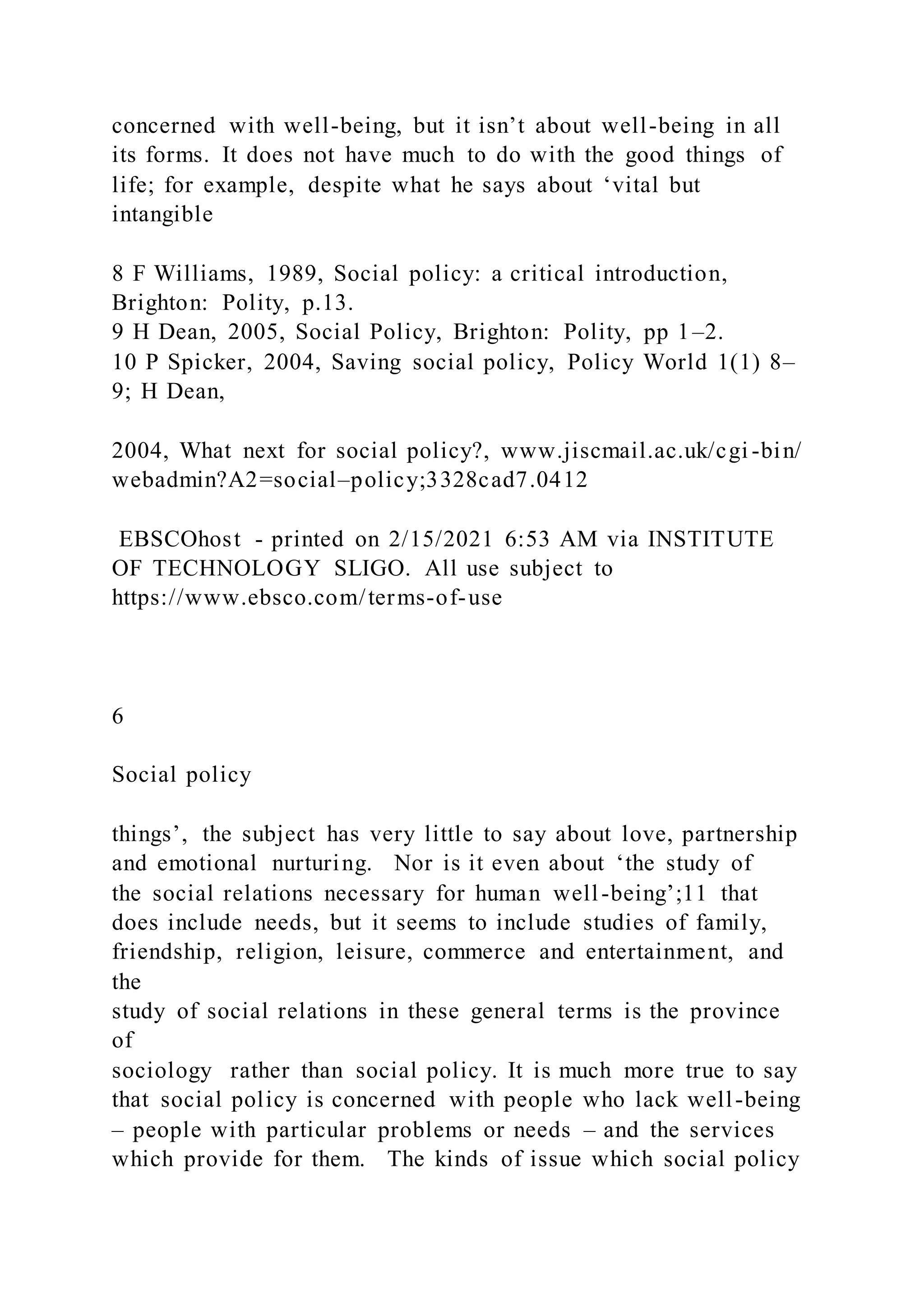concerned with well-being, but it isn’t about well-being in all
its forms. It does not have much to do with the good things of
life; for example, despite what he says about ‘vital but
intangible
8 F Williams, 1989, Social policy: a critical introduction,
Brighton: Polity, p.13.
9 H Dean, 2005, Social Policy, Brighton: Polity, pp 1–2.
10 P Spicker, 2004, Saving social policy, Policy World 1(1) 8–
9; H Dean,
2004, What next for social policy?, www.jiscmail.ac.uk/cgi -bin/
webadmin?A2=social–policy;3328cad7.0412
EBSCOhost - printed on 2/15/2021 6:53 AM via INSTITUTE
OF TECHNOLOGY SLIGO. All use subject to
https://www.ebsco.com/terms-of-use
6
Social policy
things’, the subject has very little to say about love, partnership
and emotional nurturing. Nor is it even about ‘the study of
the social relations necessary for human well-being’;11 that
does include needs, but it seems to include studies of family,
friendship, religion, leisure, commerce and entertainment, and
the
study of social relations in these general terms is the province
of
sociology rather than social policy. It is much more true to say
that social policy is concerned with people who lack well-being
– people with particular problems or needs – and the services
which provide for them. The kinds of issue which social policy
 