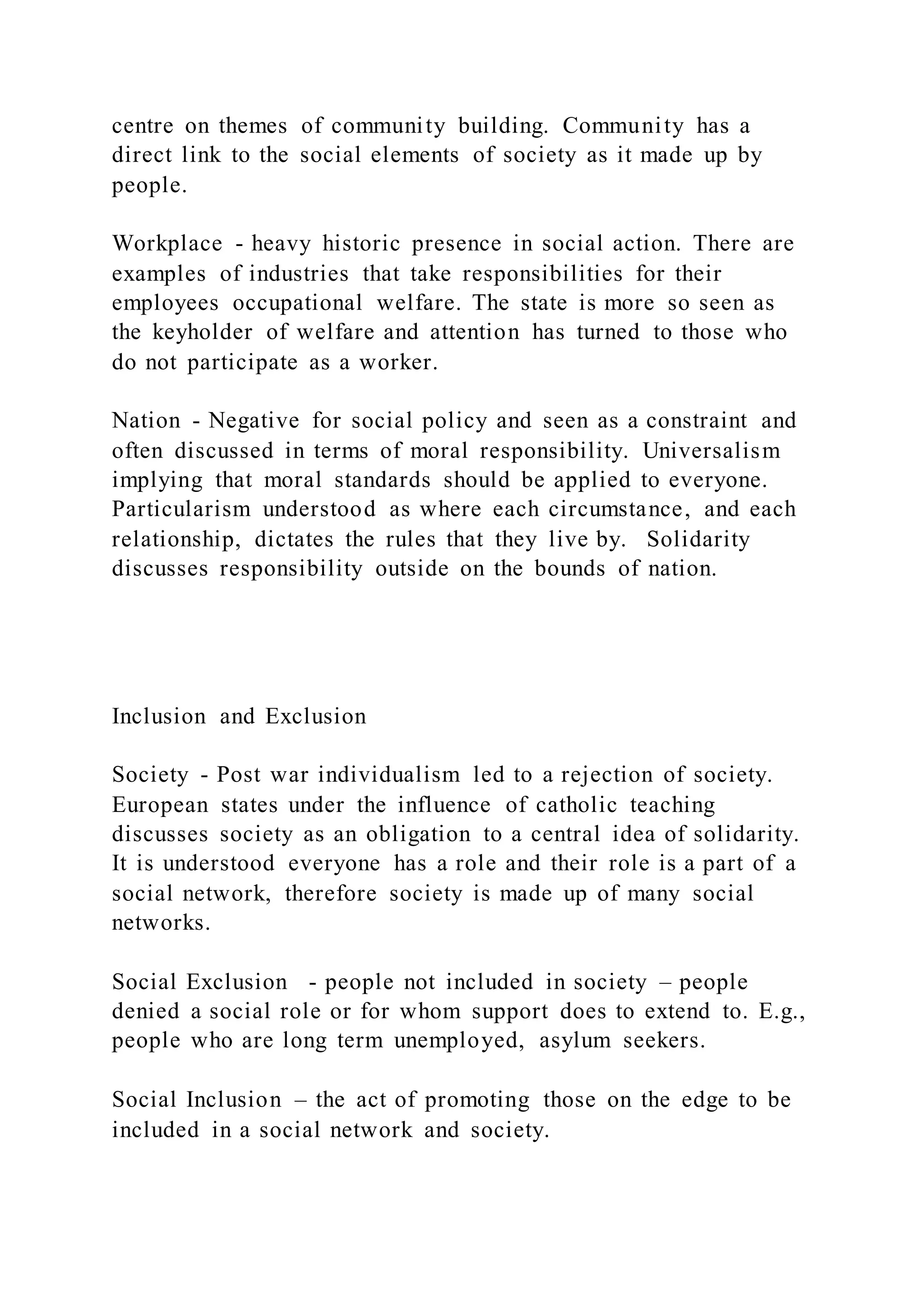 centre on themes of community building. Community has a
direct link to the social elements of society as it made up by
people.
Workplace - heavy historic presence in social action. There are
examples of industries that take responsibilities for their
employees occupational welfare. The state is more so seen as
the keyholder of welfare and attention has turned to those who
do not participate as a worker.
Nation - Negative for social policy and seen as a constraint and
often discussed in terms of moral responsibility. Universalism
implying that moral standards should be applied to everyone.
Particularism understood as where each circumstance, and each
relationship, dictates the rules that they live by. Solidarity
discusses responsibility outside on the bounds of nation.
Inclusion and Exclusion
Society - Post war individualism led to a rejection of society.
European states under the influence of catholic teaching
discusses society as an obligation to a central idea of solidarity.
It is understood everyone has a role and their role is a part of a
social network, therefore society is made up of many social
networks.
Social Exclusion - people not included in society – people
denied a social role or for whom support does to extend to. E.g.,
people who are long term unemployed, asylum seekers.
Social Inclusion – the act of promoting those on the edge to be
included in a social network and society.
 