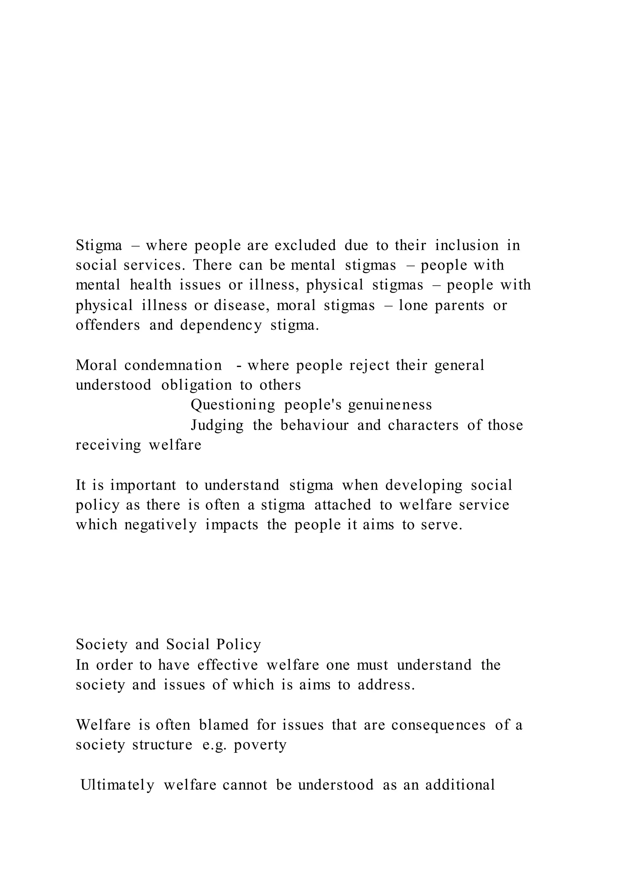 Stigma – where people are excluded due to their inclusion in
social services. There can be mental stigmas – people with
mental health issues or illness, physical stigmas – people with
physical illness or disease, moral stigmas – lone parents or
offenders and dependency stigma.
Moral condemnation - where people reject their general
understood obligation to others
Questioning people's genuineness
Judging the behaviour and characters of those
receiving welfare
It is important to understand stigma when developing social
policy as there is often a stigma attached to welfare service
which negatively impacts the people it aims to serve.
Society and Social Policy
In order to have effective welfare one must understand the
society and issues of which is aims to address.
Welfare is often blamed for issues that are consequences of a
society structure e.g. poverty
Ultimately welfare cannot be understood as an additional
 