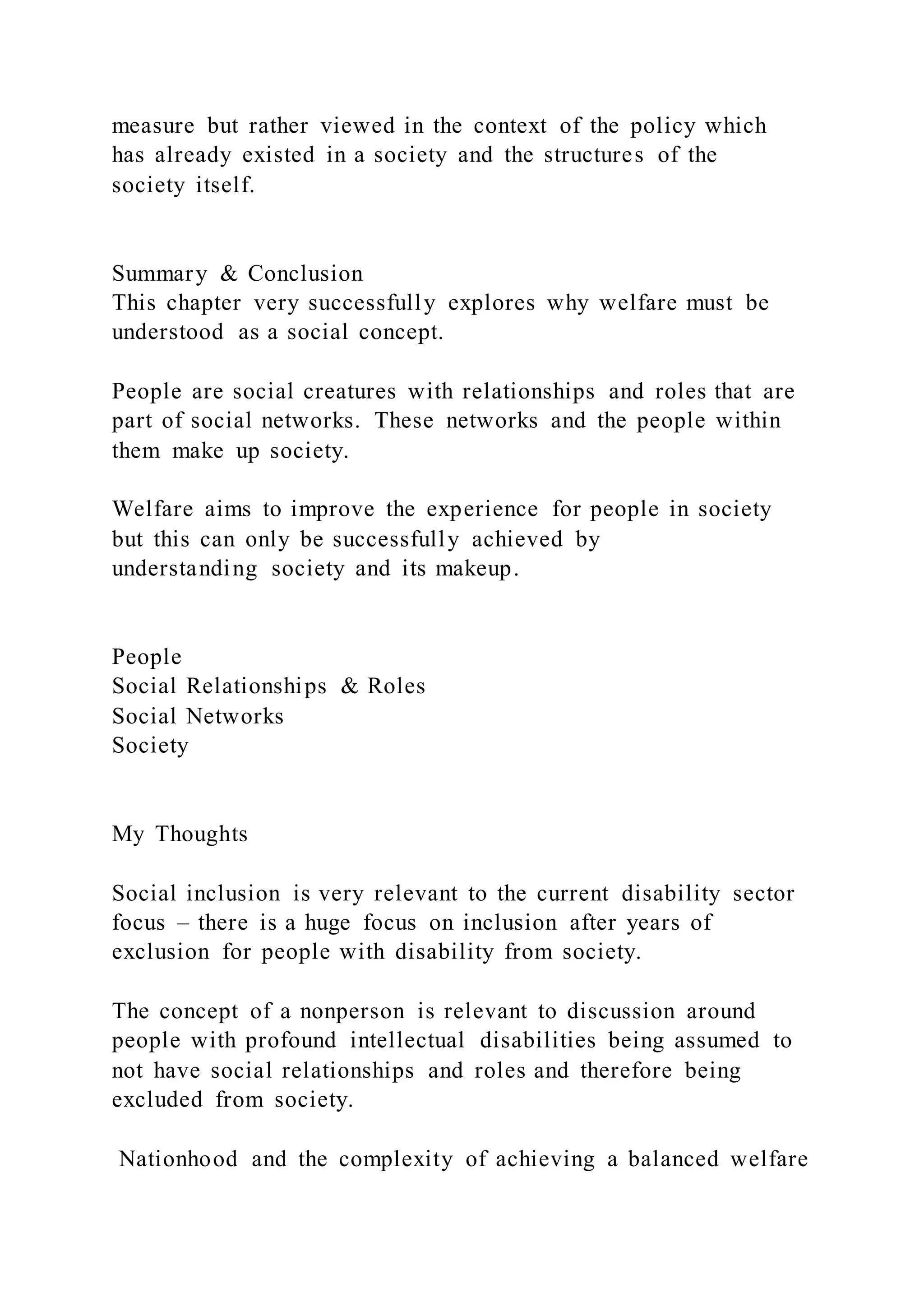 measure but rather viewed in the context of the policy which
has already existed in a society and the structures of the
society itself.
Summary & Conclusion
This chapter very successfully explores why welfare must be
understood as a social concept.
People are social creatures with relationships and roles that are
part of social networks. These networks and the people within
them make up society.
Welfare aims to improve the experience for people in society
but this can only be successfully achieved by
understanding society and its makeup.
People
Social Relationships & Roles
Social Networks
Society
My Thoughts
Social inclusion is very relevant to the current disability sector
focus – there is a huge focus on inclusion after years of
exclusion for people with disability from society.
The concept of a nonperson is relevant to discussion around
people with profound intellectual disabilities being assumed to
not have social relationships and roles and therefore being
excluded from society.
Nationhood and the complexity of achieving a balanced welfare
 