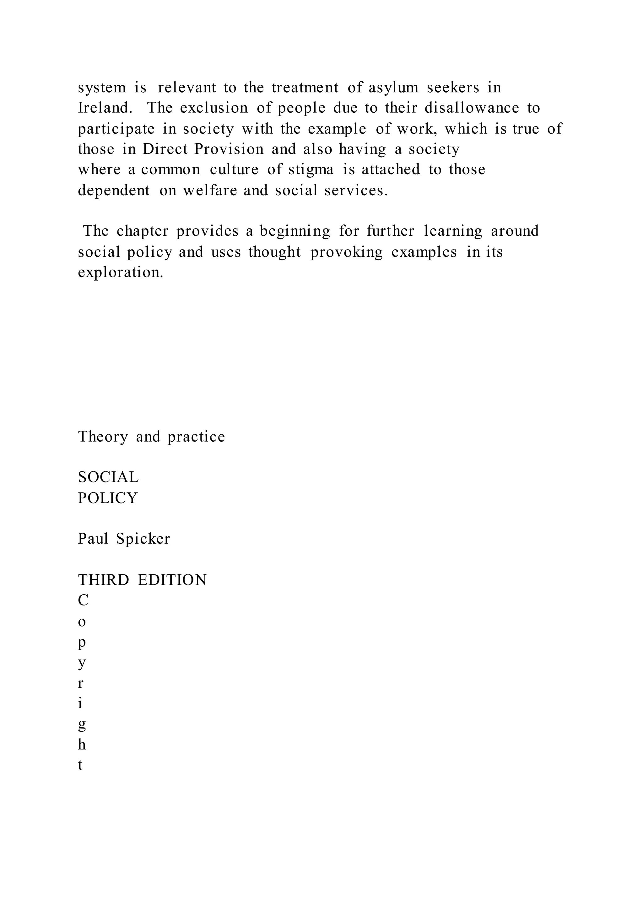 system is relevant to the treatment of asylum seekers in
Ireland. The exclusion of people due to their disallowance to
participate in society with the example of work, which is true of
those in Direct Provision and also having a society
where a common culture of stigma is attached to those
dependent on welfare and social services.
The chapter provides a beginning for further learning around
social policy and uses thought provoking examples in its
exploration.
Theory and practice
SOCIAL
POLICY
Paul Spicker
THIRD EDITION
C
o
p
y
r
i
g
h
t
 