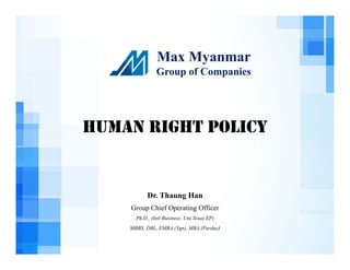 Max Myanmar
Group of Companies
HUMAN RIGHT POLICY
Dr. Thaung Han
Group Chief Operating Officer
Ph.D., (Intl Business: Uni Texas EP)
MBBS, DBL, EMBA (Ygn), MBA (Purdue)
 
