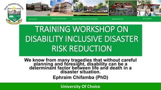TRAINING WORKSHOP ON
DISABILITY INCLUSIVE DISASTER
RISK REDUCTION
We know from many tragedies that without careful
planning and foresight, disability can be a
determinant factor between life and death in a
disaster situation.
Ephraim Chifamba (PhD)
LAW SCHOOL SCHOOL OF EDUCATION SCHOOL OF MEDICAL & HEALTH SCIENCES WIFI HOTSPOT
INNOVATION HUB
 
