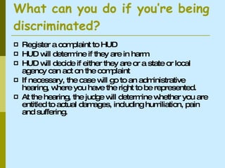 What can you do if you’re being discriminated? Register a complaint to HUD HUD will determine if they are in harm HUD will decide if either they are or a state or local agency can act on the complaint If necessary, the case will go to an administrative hearing, where you have the right to be represented. At the hearing, the judge will determine whether you are entitled to actual damages, including humiliation, pain and suffering.  