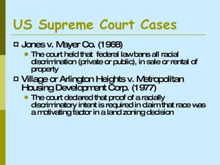 US Supreme Court Cases  Jones v. Mayer Co. (1968) The court held that  federal law bans all racial discrimination (private or public), in sale or rental of property Village or Arlington Heights v. Metropolitan Housing Development Corp. (1977) The court declared that proof of a racially discriminatory intent is required in claim that race was a motivating factor in a land zoning decision  
