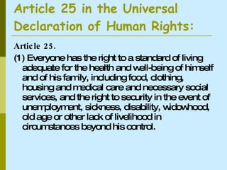 Article 25 in the Universal  Declaration of Human Rights: Article 25. (1) Everyone has the right to a standard of living adequate for the health and well-being of himself and of his family, including food, clothing, housing and medical care and necessary social services, and the right to security in the event of unemployment, sickness, disability, widowhood, old age or other lack of livelihood in circumstances beyond his control.  