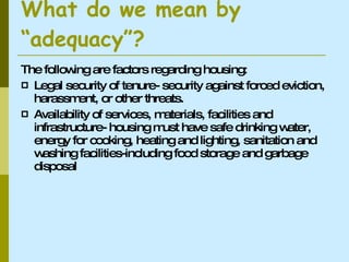 What do we mean by “adequacy”? The following are factors regarding housing: Legal security of tenure- security against forced eviction, harassment, or other threats. Availability of services, materials, facilities and infrastructure- housing must have safe drinking water, energy for cooking, heating and lighting, sanitation and washing facilities-including food storage and garbage disposal 