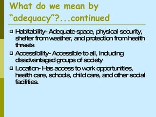 What do we mean by “adequacy”?...continued Habitability- Adequate space, physical security, shelter from weather, and protection from health threats Accessibility- Accessible to all, including disadvantaged groups of society Location- Has access to work opportunities, health care, schools, child care, and other social facilities.  